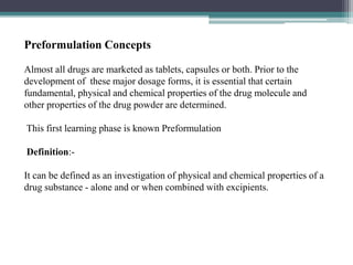 Preformulation Concepts
Almost all drugs are marketed as tablets, capsules or both. Prior to the
development of these major dosage forms, it is essential that certain
fundamental, physical and chemical properties of the drug molecule and
other properties of the drug powder are determined.
This first learning phase is known Preformulation
Definition:-
It can be defined as an investigation of physical and chemical properties of a
drug substance - alone and or when combined with excipients.
 
