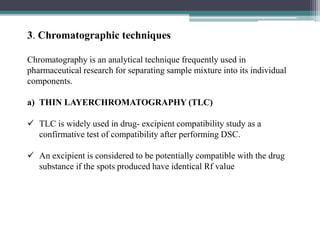 3. Chromatographic techniques
Chromatography is an analytical technique frequently used in
pharmaceutical research for separating sample mixture into its individual
components.
a) THIN LAYERCHROMATOGRAPHY (TLC)
 TLC is widely used in drug- excipient compatibility study as a
confirmative test of compatibility after performing DSC.
 An excipient is considered to be potentially compatible with the drug
substance if the spots produced have identical Rf value
 