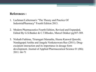 References :
1. Lachman/Lieberman's "The Theory and Practice Of
IndustrialPharmacy" Fourth Edition 2013.
2. Modern Pharmaceutics Fourth Edition, Revised and Expanded,
Edited By G.S.Banker & C.T.Rhodes, Marcel Dekker pg387-389.
3. Nishath Fathima, Tirunagari Mamatha, Husna Kanwal Qureshi,
Nandagopal Anitha and Jangala Venkateswara Rao (2011). Drug-
excipient interaction and its importance in dosage form
development. Journal of Applied Pharmaceutical Science 01 (06);
2011: 66-71
 