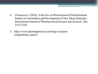 4. Chaurasia G. (2016). A Review on Pharmaceutical Preformulation
Studies in Formulation and Development of New Drug Molecules.
International Journal of Pharmaceutical Science and research, 7(6):
2313-2320.
5. https://www.pharmapproach.com/drug-excipient-
compatibility-studies/
 
