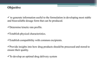 Objective
 to generate information useful to the formulation in developing most stable
and bioavailable dosage form that can be produced.
Determine kinetic rate profile.
Establish physical characteristics.
Establish compatibility with common excipients.
Provide insights into how drug products should be processed and stored to
ensure their quality.
To develop an optimal drug delivery system
 