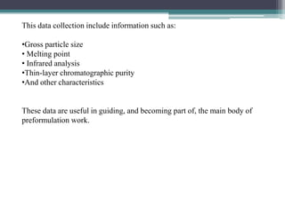 This data collection include information such as:
•Gross particle size
• Melting point
• Infrared analysis
•Thin-layer chromatographic purity
•And other characteristics
These data are useful in guiding, and becoming part of, the main body of
preformulation work.
 
