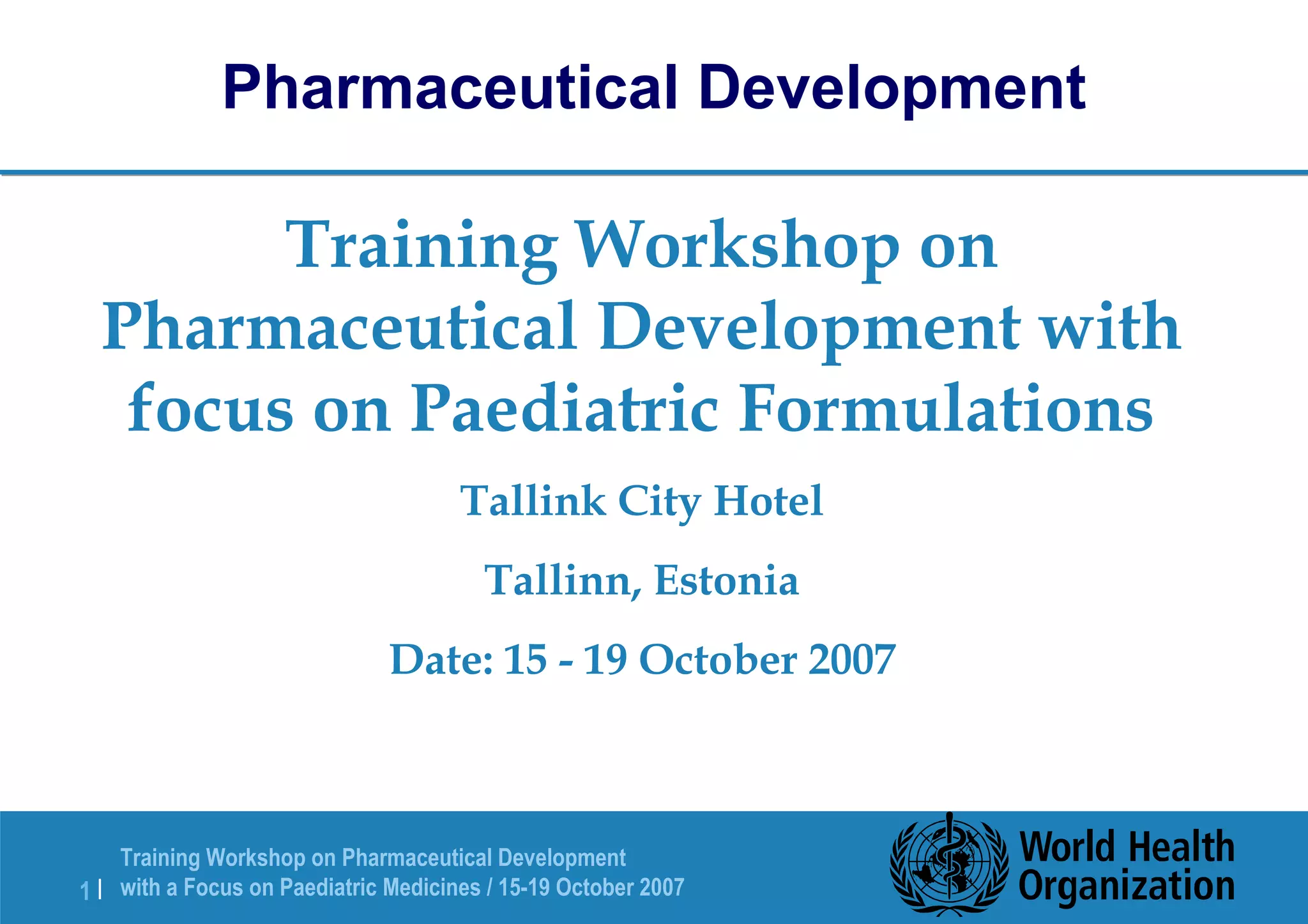 Pharmaceutical Development 
Training Workshop on 
Pharmaceutical Development with 
focus on Paediatric Formulations 
Tallink City Hotel 
Tallinn, Estonia 
Date: 15 - 19 October 2007 
Training Workshop on Pharmaceutical Development 
with a Focus on Paediatric 1 | Medicines / 15-19 October 2007 
 