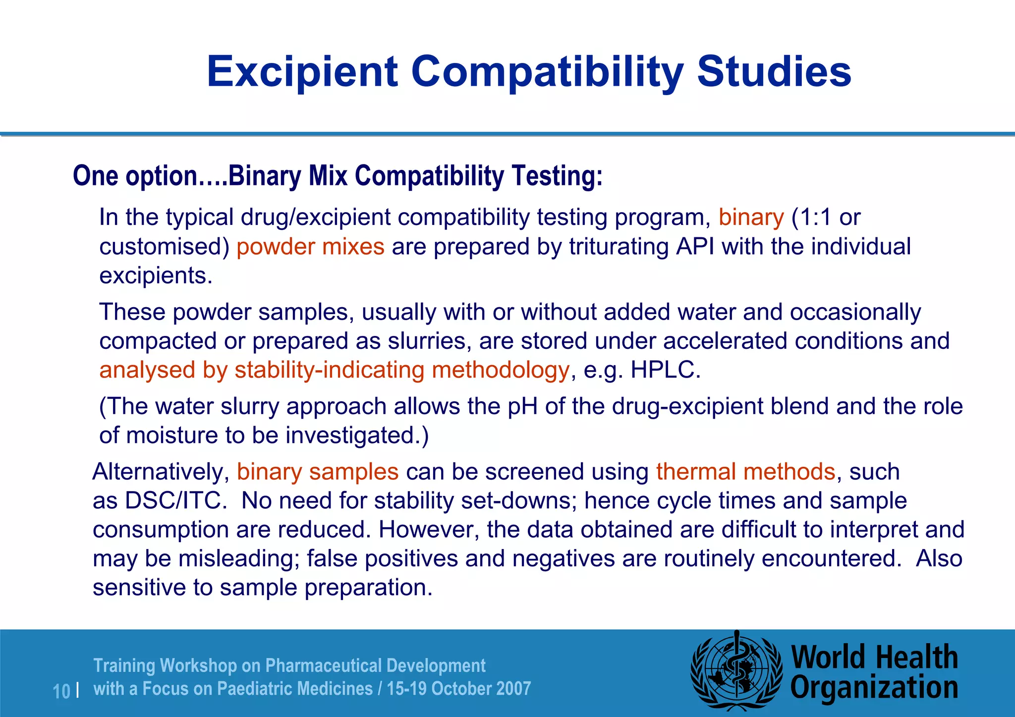 Excipient Compatibility Studies 
One option….Binary Mix Compatibility Testing: 
 In the typical drug/excipient compatibility testing program, binary (1:1 or 
customised) powder mixes are prepared by triturating API with the individual 
excipients. 
 These powder samples, usually with or without added water and occasionally 
compacted or prepared as slurries, are stored under accelerated conditions and 
analysed by stability-indicating methodology, e.g. HPLC. 
 (The water slurry approach allows the pH of the drug-excipient blend and the role 
of moisture to be investigated.) 
 Alternatively, binary samples can be screened using thermal methods, such 
as DSC/ITC. No need for stability set-downs; hence cycle times and sample 
consumption are reduced. However, the data obtained are difficult to interpret and 
may be misleading; false positives and negatives are routinely encountered. Also 
sensitive to sample preparation. 
Training Workshop on Pharmaceutical Development 
with a Focus on Paediatric 10 | Medicines / 15-19 October 2007 
 