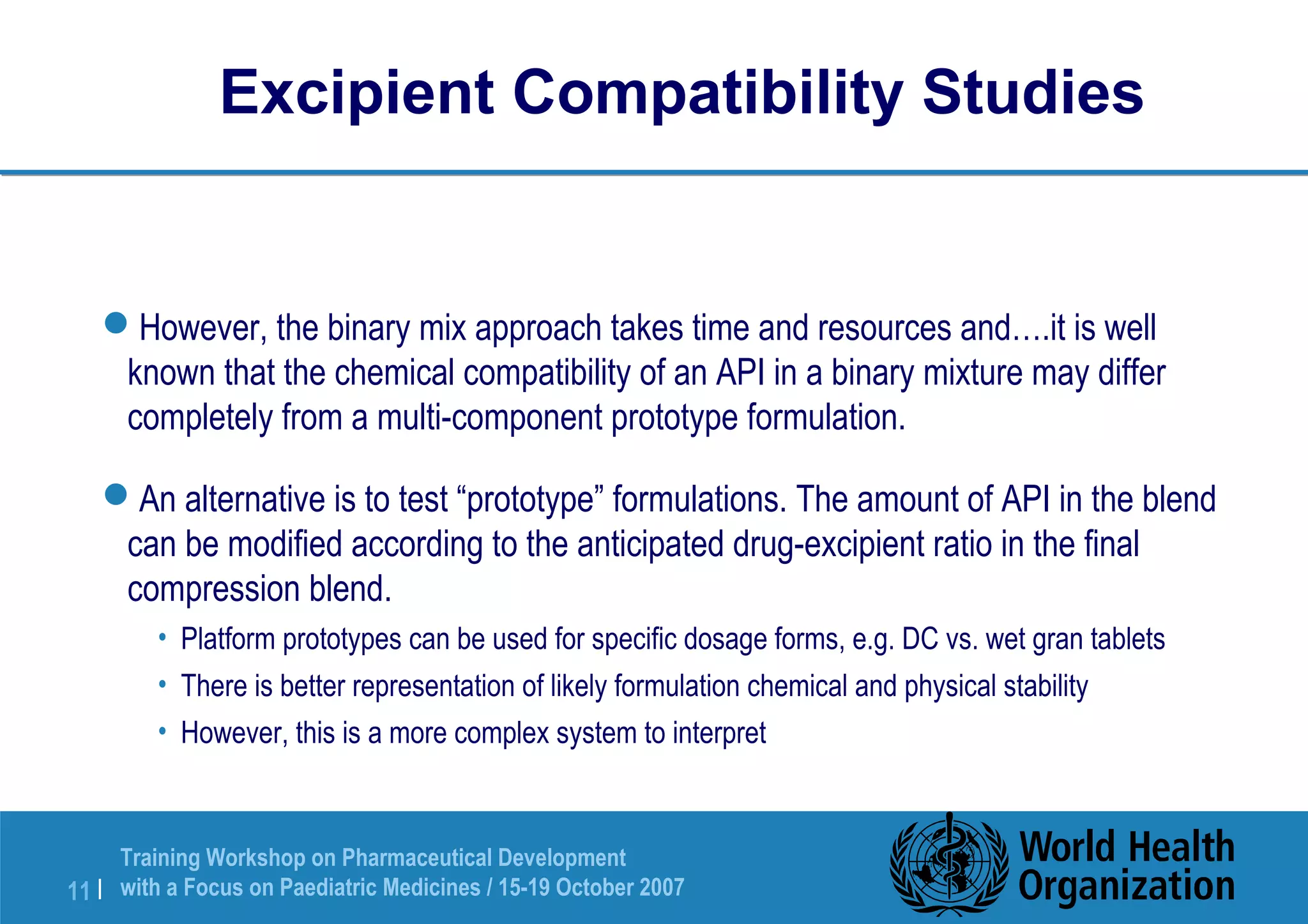 Excipient Compatibility Studies 
However, the binary mix approach takes time and resources and….it is well 
known that the chemical compatibility of an API in a binary mixture may differ 
completely from a multi-component prototype formulation. 
An alternative is to test “prototype” formulations. The amount of API in the blend 
can be modified according to the anticipated drug-excipient ratio in the final 
compression blend. 
• Platform prototypes can be used for specific dosage forms, e.g. DC vs. wet gran tablets 
• There is better representation of likely formulation chemical and physical stability 
• However, this is a more complex system to interpret 
Training Workshop on Pharmaceutical Development 
with a Focus on Paediatric 11 | Medicines / 15-19 October 2007 
 