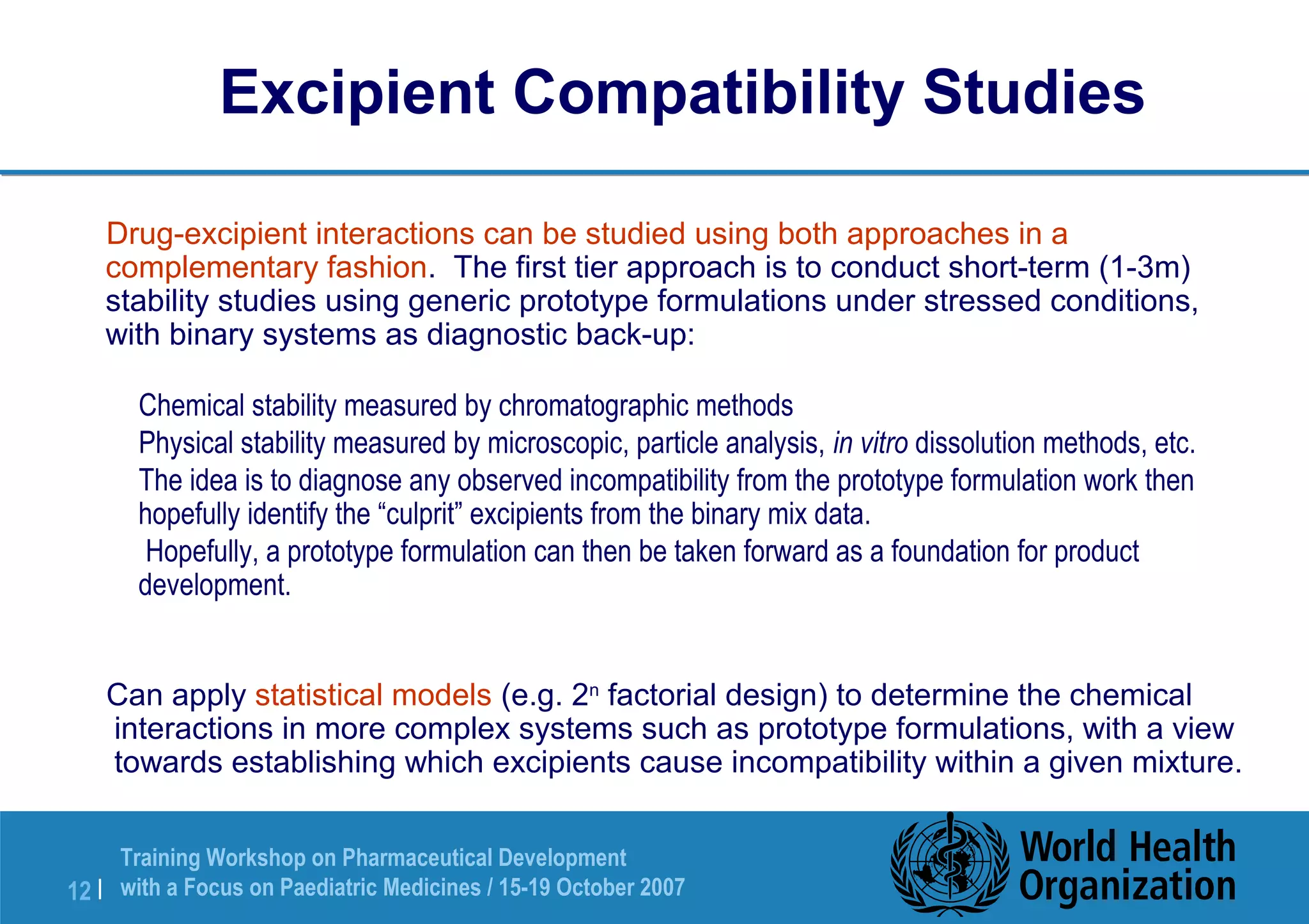 Excipient Compatibility Studies 
 Drug-excipient interactions can be studied using both approaches in a 
complementary fashion. The first tier approach is to conduct short-term (1-3m) 
stability studies using generic prototype formulations under stressed conditions, 
with binary systems as diagnostic back-up: 
 Chemical stability measured by chromatographic methods 
 Physical stability measured by microscopic, particle analysis, in vitro dissolution methods, etc. 
 The idea is to diagnose any observed incompatibility from the prototype formulation work then 
hopefully identify the “culprit” excipients from the binary mix data. 
 Hopefully, a prototype formulation can then be taken forward as a foundation for product 
development. 
 Can apply statistical models (e.g. 2n factorial design) to determine the chemical 
interactions in more complex systems such as prototype formulations, with a view 
towards establishing which excipients cause incompatibility within a given mixture. 
Training Workshop on Pharmaceutical Development 
with a Focus on Paediatric 12 | Medicines / 15-19 October 2007 
 