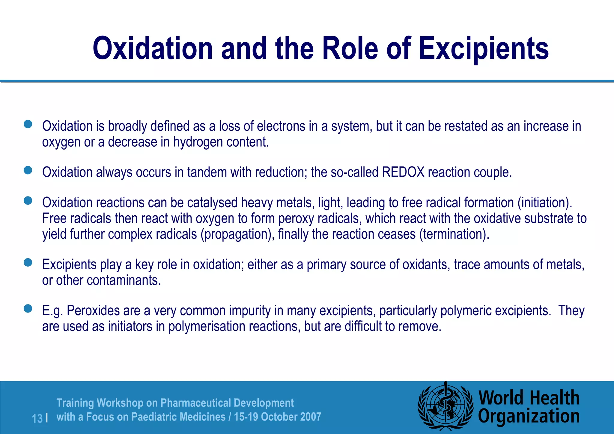 Oxidation and the Role of Excipients 
 Oxidation is broadly defined as a loss of electrons in a system, but it can be restated as an increase in 
oxygen or a decrease in hydrogen content. 
 Oxidation always occurs in tandem with reduction; the so-called REDOX reaction couple. 
 Oxidation reactions can be catalysed heavy metals, light, leading to free radical formation (initiation). 
Free radicals then react with oxygen to form peroxy radicals, which react with the oxidative substrate to 
yield further complex radicals (propagation), finally the reaction ceases (termination). 
 Excipients play a key role in oxidation; either as a primary source of oxidants, trace amounts of metals, 
or other contaminants. 
 E.g. Peroxides are a very common impurity in many excipients, particularly polymeric excipients. They 
are used as initiators in polymerisation reactions, but are difficult to remove. 
Training Workshop on Pharmaceutical Development 
with a Focus on Paediatric 13 | Medicines / 15-19 October 2007 
 