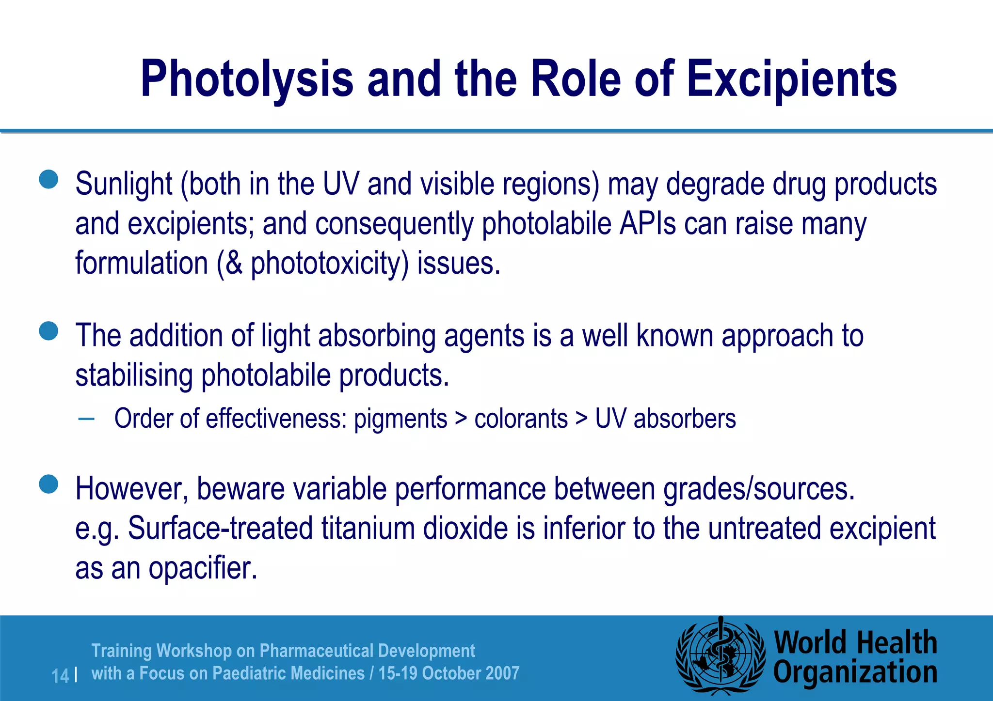 Photolysis and the Role of Excipients 
Sunlight (both in the UV and visible regions) may degrade drug products 
and excipients; and consequently photolabile APIs can raise many 
formulation ( phototoxicity) issues. 
The addition of light absorbing agents is a well known approach to 
stabilising photolabile products. 
– Order of effectiveness: pigments  colorants  UV absorbers 
However, beware variable performance between grades/sources. 
e.g. Surface-treated titanium dioxide is inferior to the untreated excipient 
as an opacifier. 
Training Workshop on Pharmaceutical Development 
with a Focus on Paediatric 14 | Medicines / 15-19 October 2007 
 