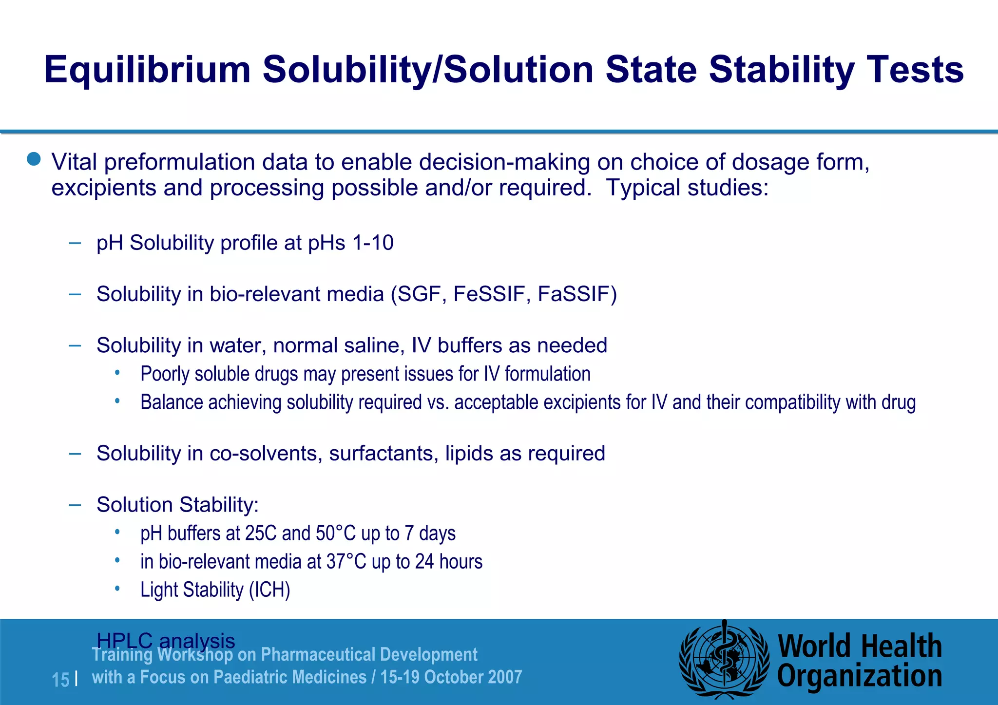 Equilibrium Solubility/Solution State Stability Tests 
Vital preformulation data to enable decision-making on choice of dosage form, 
excipients and processing possible and/or required. Typical studies: 
– pH Solubility profile at pHs 1-10 
– Solubility in bio-relevant media (SGF, FeSSIF, FaSSIF) 
– Solubility in water, normal saline, IV buffers as needed 
• Poorly soluble drugs may present issues for IV formulation 
• Balance achieving solubility required vs. acceptable excipients for IV and their compatibility with drug 
– Solubility in co-solvents, surfactants, lipids as required 
– Solution Stability: 
• pH buffers at 25C and 50°C up to 7 days 
• in bio-relevant media at 37°C up to 24 hours 
• Light Stability (ICH) 
– HPLC analysis 
Training Workshop on Pharmaceutical Development 
with a Focus on Paediatric 15 | Medicines / 15-19 October 2007 
 