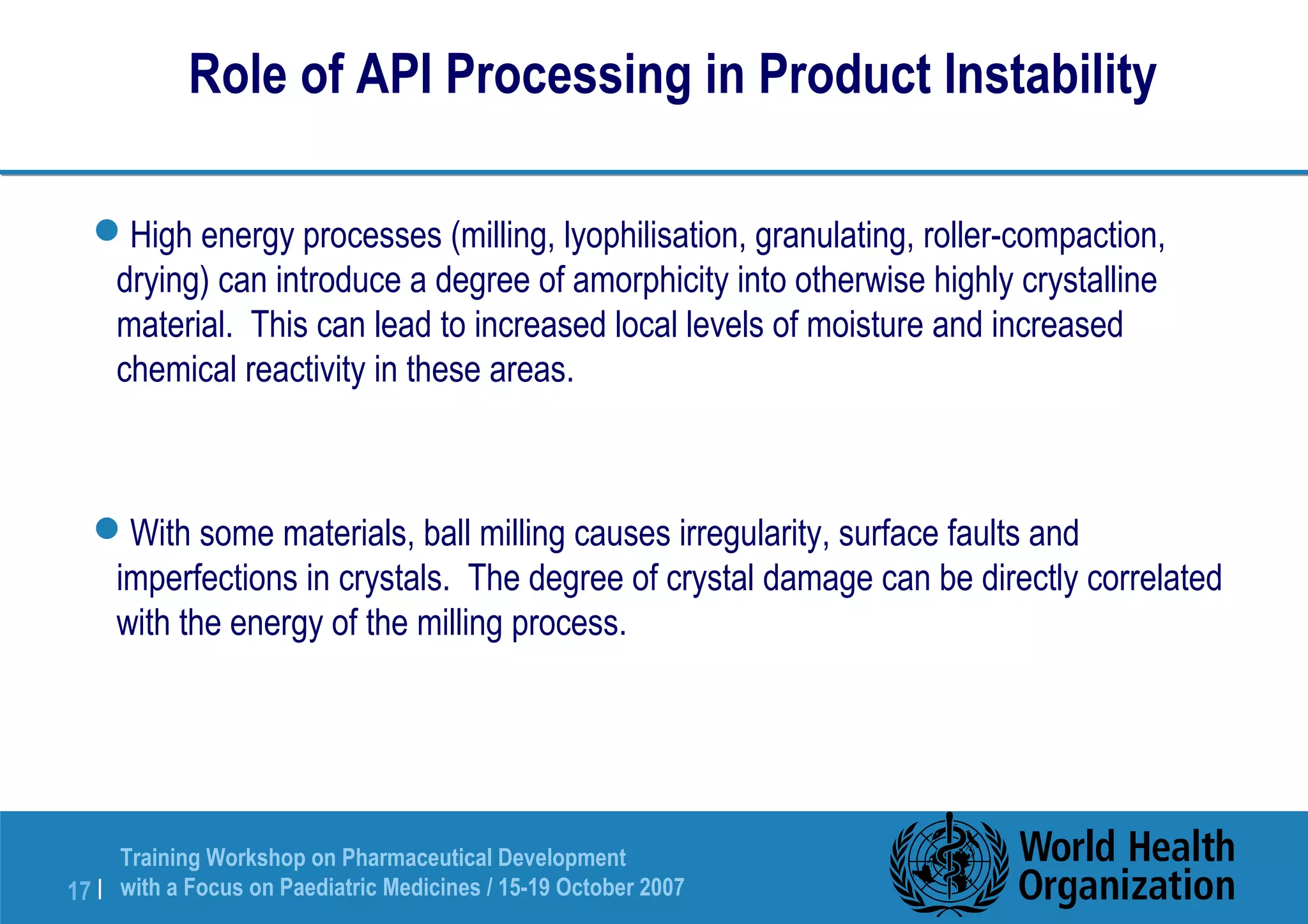 Role of API Processing in Product Instability 
High energy processes (milling, lyophilisation, granulating, roller-compaction, 
drying) can introduce a degree of amorphicity into otherwise highly crystalline 
material. This can lead to increased local levels of moisture and increased 
chemical reactivity in these areas. 
With some materials, ball milling causes irregularity, surface faults and 
imperfections in crystals. The degree of crystal damage can be directly correlated 
with the energy of the milling process. 
Training Workshop on Pharmaceutical Development 
with a Focus on Paediatric 17 | Medicines / 15-19 October 2007 
 