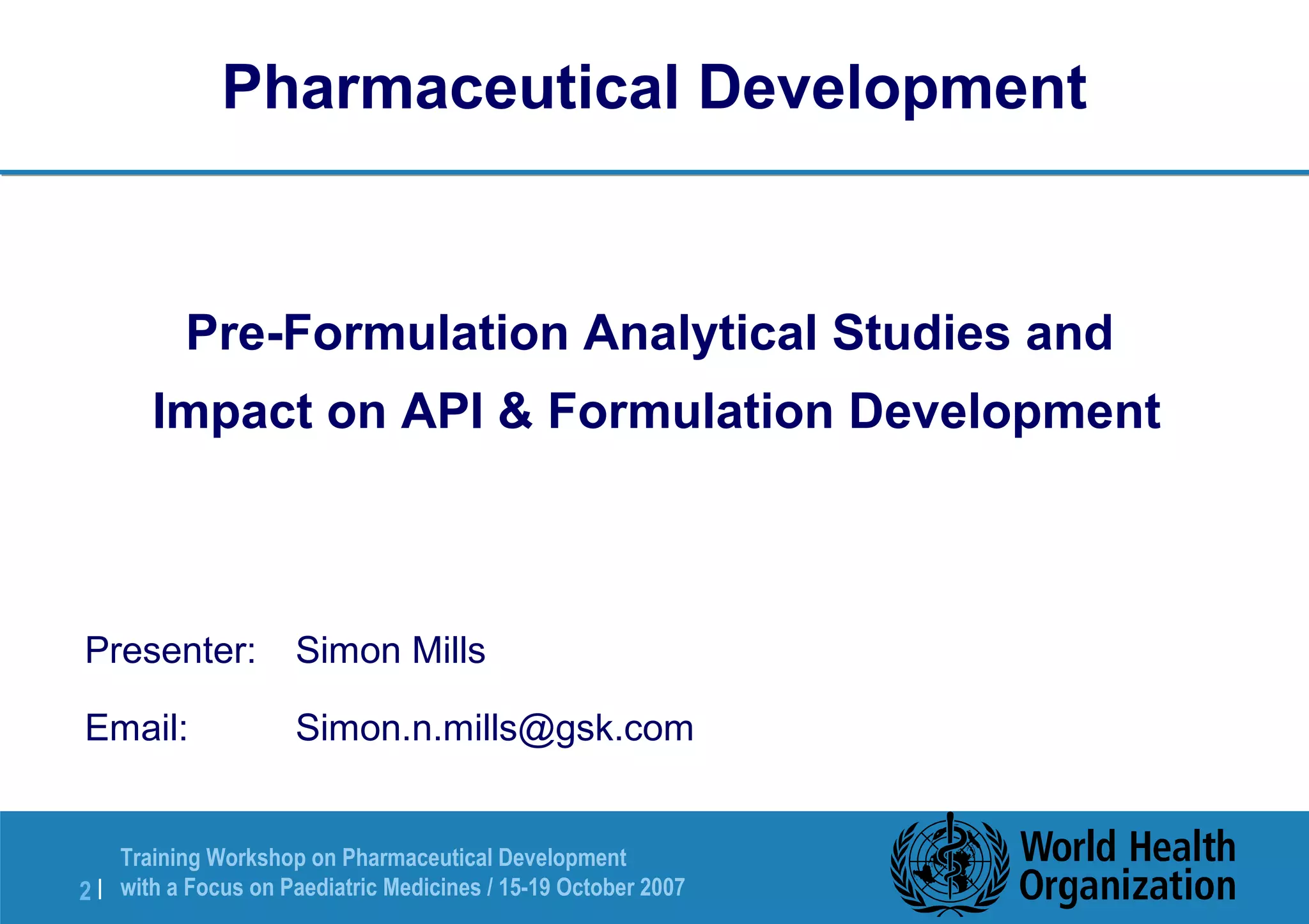 Pharmaceutical Development 
Pre-Formulation Analytical Studies and 
Impact on API & Formulation Development 
Presenter: Simon Mills 
Email: Simon.n.mills@gsk.com 
Training Workshop on Pharmaceutical Development 
with a Focus on Paediatric 2 | Medicines / 15-19 October 2007 
 