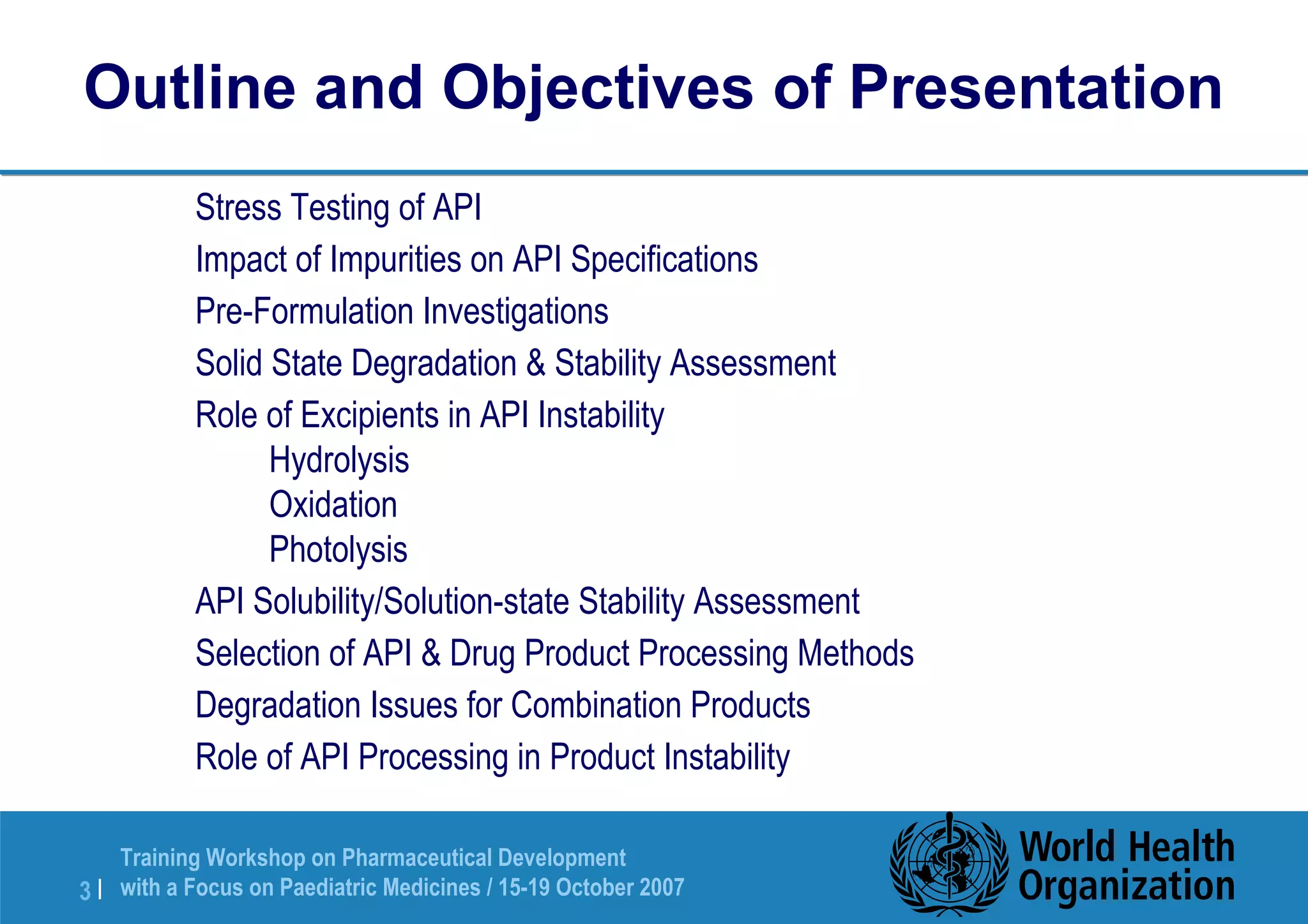 Outline and Objectives of Presentation 
 Stress Testing of API 
 Impact of Impurities on API Specifications 
 Pre-Formulation Investigations 
 Solid State Degradation  Stability Assessment 
 Role of Excipients in API Instability 
 Hydrolysis 
 Oxidation 
 Photolysis 
 API Solubility/Solution-state Stability Assessment 
 Selection of API  Drug Product Processing Methods 
 Degradation Issues for Combination Products 
 Role of API Processing in Product Instability 
Training Workshop on Pharmaceutical Development 
with a Focus on Paediatric 3 | Medicines / 15-19 October 2007 
 