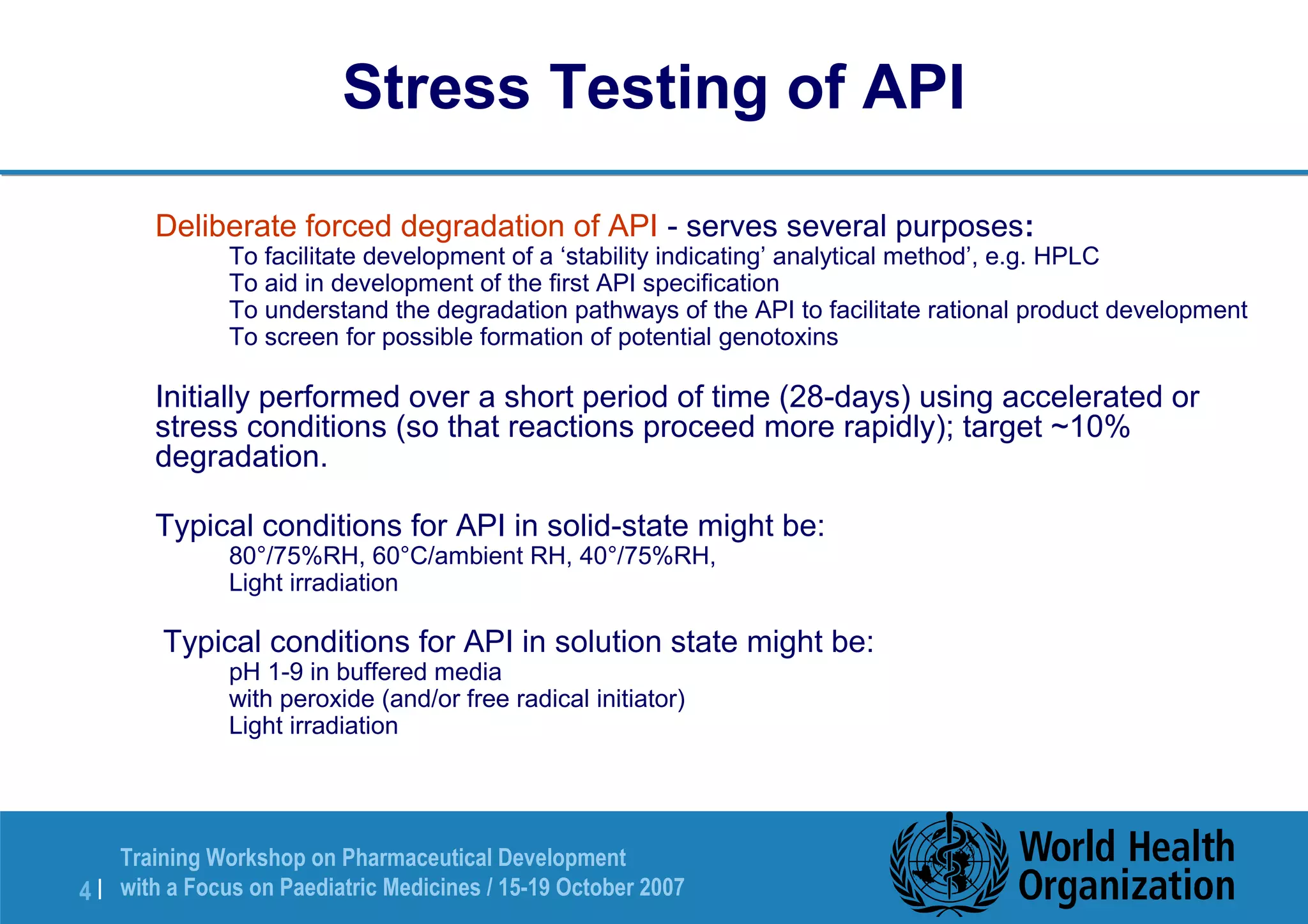 Stress Testing of API 
 Deliberate forced degradation of API - serves several purposes: 
 To facilitate development of a ‘stability indicating’ analytical method’, e.g. HPLC 
 To aid in development of the first API specification 
 To understand the degradation pathways of the API to facilitate rational product development 
 To screen for possible formation of potential genotoxins 
 Initially performed over a short period of time (28-days) using accelerated or 
stress conditions (so that reactions proceed more rapidly); target ~10% 
degradation. 
 Typical conditions for API in solid-state might be: 
 80°/75%RH, 60°C/ambient RH, 40°/75%RH, 
 Light irradiation 
 Typical conditions for API in solution state might be: 
 pH 1-9 in buffered media 
 with peroxide (and/or free radical initiator) 
 Light irradiation 
Training Workshop on Pharmaceutical Development 
with a Focus on Paediatric 4 | Medicines / 15-19 October 2007 
 
