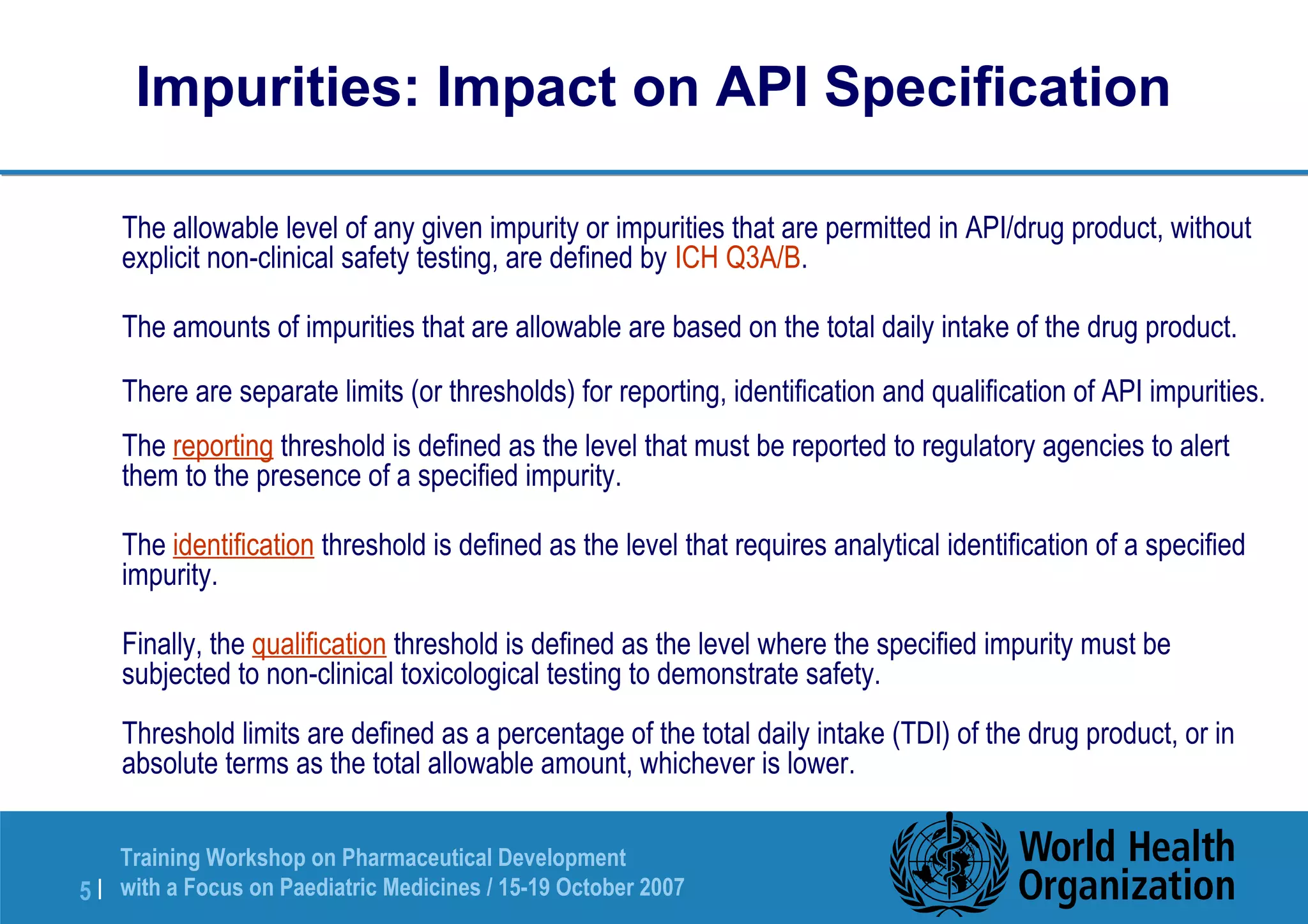 Impurities: Impact on API Specification 
 The allowable level of any given impurity or impurities that are permitted in API/drug product, without 
explicit non-clinical safety testing, are defined by ICH Q3A/B. 
 The amounts of impurities that are allowable are based on the total daily intake of the drug product. 
 There are separate limits (or thresholds) for reporting, identification and qualification of API impurities. 
 The reporting threshold is defined as the level that must be reported to regulatory agencies to alert 
them to the presence of a specified impurity. 
 The identification threshold is defined as the level that requires analytical identification of a specified 
impurity. 
 Finally, the qualification threshold is defined as the level where the specified impurity must be 
subjected to non-clinical toxicological testing to demonstrate safety. 
Threshold limits are defined as a percentage of the total daily intake (TDI) of the drug product, or in 
absolute terms as the total allowable amount, whichever is lower. 
Training Workshop on Pharmaceutical Development 
with a Focus on Paediatric 5 | Medicines / 15-19 October 2007 
 