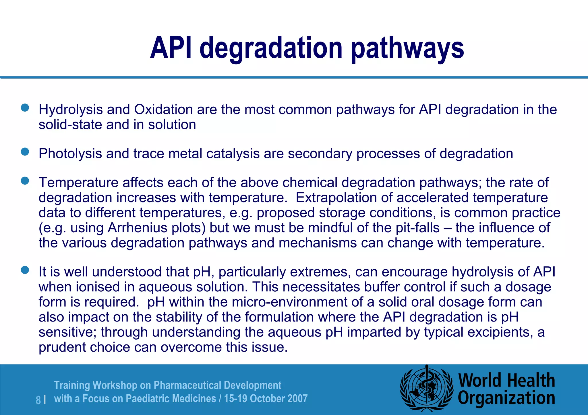 API degradation pathways 
 Hydrolysis and Oxidation are the most common pathways for API degradation in the 
solid-state and in solution 
 Photolysis and trace metal catalysis are secondary processes of degradation 
 Temperature affects each of the above chemical degradation pathways; the rate of 
degradation increases with temperature. Extrapolation of accelerated temperature 
data to different temperatures, e.g. proposed storage conditions, is common practice 
(e.g. using Arrhenius plots) but we must be mindful of the pit-falls – the influence of 
the various degradation pathways and mechanisms can change with temperature. 
 It is well understood that pH, particularly extremes, can encourage hydrolysis of API 
when ionised in aqueous solution. This necessitates buffer control if such a dosage 
form is required. pH within the micro-environment of a solid oral dosage form can 
also impact on the stability of the formulation where the API degradation is pH 
sensitive; through understanding the aqueous pH imparted by typical excipients, a 
prudent choice can overcome this issue. 
Training Workshop on Pharmaceutical Development 
with a Focus on Paediatric 8 | Medicines / 15-19 October 2007 
 