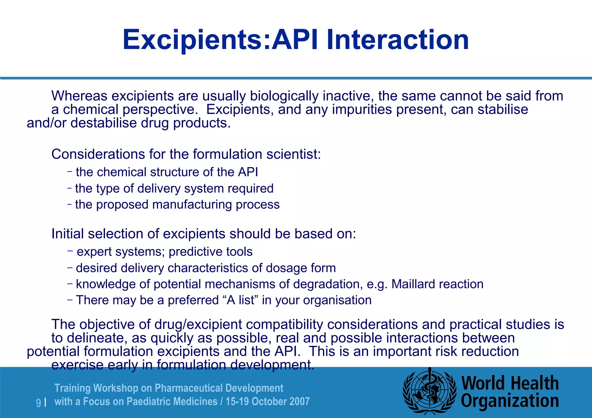 Excipients:API Interaction 
 Whereas excipients are usually biologically inactive, the same cannot be said from 
a chemical perspective. Excipients, and any impurities present, can stabilise 
and/or destabilise drug products. 
 Considerations for the formulation scientist: 
– the chemical structure of the API 
– the type of delivery system required 
– the proposed manufacturing process 
 Initial selection of excipients should be based on: 
– expert systems; predictive tools 
– desired delivery characteristics of dosage form 
– knowledge of potential mechanisms of degradation, e.g. Maillard reaction 
– There may be a preferred “A list” in your organisation 
 The objective of drug/excipient compatibility considerations and practical studies is 
to delineate, as quickly as possible, real and possible interactions between 
potential formulation excipients and the API. This is an important risk reduction 
exercise early in formulation development. 
Training Workshop on Pharmaceutical Development 
with a Focus on Paediatric 9 | Medicines / 15-19 October 2007 
 
