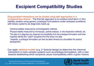 Excipient Compatibility Studies 
 Drug-excipient interactions can be studied using both approaches in a 
complementary fashion. The first tier approach is to conduct short-term (1-3m) 
stability studies using generic prototype formulations under stressed conditions, 
with binary systems as diagnostic back-up: 
 Chemical stability measured by chromatographic methods 
 Physical stability measured by microscopic, particle analysis, in vitro dissolution methods, etc. 
 The idea is to diagnose any observed incompatibility from the prototype formulation work then 
hopefully identify the “culprit” excipients from the binary mix data. 
 Hopefully, a prototype formulation can then be taken forward as a foundation for product 
development. 
 Can apply statistical models (e.g. 2n factorial design) to determine the chemical 
interactions in more complex systems such as prototype formulations, with a view 
towards establishing which excipients cause incompatibility within a given mixture. 
Training Workshop on Pharmaceutical Development 
with a Focus on Paediatric 12 | Medicines / 15-19 October 2007 
 