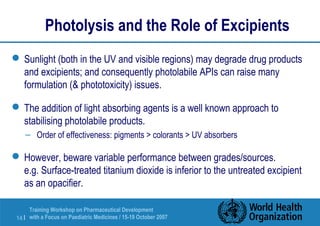 Photolysis and the Role of Excipients 
Sunlight (both in the UV and visible regions) may degrade drug products 
and excipients; and consequently photolabile APIs can raise many 
formulation ( phototoxicity) issues. 
The addition of light absorbing agents is a well known approach to 
stabilising photolabile products. 
– Order of effectiveness: pigments  colorants  UV absorbers 
However, beware variable performance between grades/sources. 
e.g. Surface-treated titanium dioxide is inferior to the untreated excipient 
as an opacifier. 
Training Workshop on Pharmaceutical Development 
with a Focus on Paediatric 14 | Medicines / 15-19 October 2007 
 