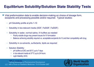 Equilibrium Solubility/Solution State Stability Tests 
Vital preformulation data to enable decision-making on choice of dosage form, 
excipients and processing possible and/or required. Typical studies: 
– pH Solubility profile at pHs 1-10 
– Solubility in bio-relevant media (SGF, FeSSIF, FaSSIF) 
– Solubility in water, normal saline, IV buffers as needed 
• Poorly soluble drugs may present issues for IV formulation 
• Balance achieving solubility required vs. acceptable excipients for IV and their compatibility with drug 
– Solubility in co-solvents, surfactants, lipids as required 
– Solution Stability: 
• pH buffers at 25C and 50°C up to 7 days 
• in bio-relevant media at 37°C up to 24 hours 
• Light Stability (ICH) 
– HPLC analysis 
Training Workshop on Pharmaceutical Development 
with a Focus on Paediatric 15 | Medicines / 15-19 October 2007 
 