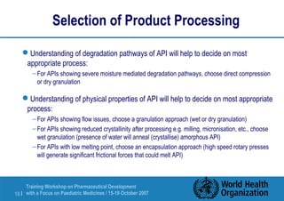 Selection of Product Processing 
Understanding of degradation pathways of API will help to decide on most 
appropriate process: 
– For APIs showing severe moisture mediated degradation pathways, choose direct compression 
or dry granulation 
Understanding of physical properties of API will help to decide on most appropriate 
process: 
– For APIs showing flow issues, choose a granulation approach (wet or dry granulation) 
– For APIs showing reduced crystallinity after processing e.g. milling, micronisation, etc., choose 
wet granulation (presence of water will anneal (crystallise) amorphous API) 
– For APIs with low melting point, choose an encapsulation approach (high speed rotary presses 
will generate significant frictional forces that could melt API) 
Training Workshop on Pharmaceutical Development 
with a Focus on Paediatric 18 | Medicines / 15-19 October 2007 
 