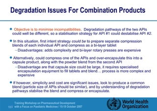 Degradation Issues For Combination Products 
 Objective is to minimise incompatibilities. Degradation pathways of the two APIs 
could well be different, so a stabilisation strategy for API #1 could destabilise API #2. 
In this situation, first intent strategy could be to prepare separate compression 
blends of each individual API and compress as a bi-layer tablet 
–Disadvantages: adds complexity and bi-layer rotary presses are expensive 
Alternatively, could compress one of the APIs and over-encapsulate this into a 
capsule product, along with the powder blend from the second API 
–Disadvantage are that capsule size could be large, it requires specialised 
encapsulation equipment to fill tablets and blend… process is more complex and 
expensive 
If however, simplicity and cost are significant issues, look to produce a common 
blend (particle size of APIs should be similar), and by understanding of degradation 
pathways stabilise the blend and compress or encapsulate. 
Training Workshop on Pharmaceutical Development 
with a Focus on Paediatric 19 | Medicines / 15-19 October 2007 
 
