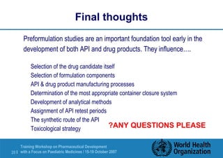Final thoughts 
Preformulation studies are an important foundation tool early in the 
development of both API and drug products. They influence…. 
 Selection of the drug candidate itself 
 Selection of formulation components 
 API  drug product manufacturing processes 
 Determination of the most appropriate container closure system 
 Development of analytical methods 
 Assignment of API retest periods 
 The synthetic route of the API 
Toxicological strategy ?ANY QUESTIONS PLEASE 
Training Workshop on Pharmaceutical Development 
with a Focus on Paediatric 20 | Medicines / 15-19 October 2007 
