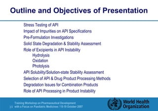 Outline and Objectives of Presentation 
 Stress Testing of API 
 Impact of Impurities on API Specifications 
 Pre-Formulation Investigations 
 Solid State Degradation  Stability Assessment 
 Role of Excipients in API Instability 
 Hydrolysis 
 Oxidation 
 Photolysis 
 API Solubility/Solution-state Stability Assessment 
 Selection of API  Drug Product Processing Methods 
 Degradation Issues for Combination Products 
 Role of API Processing in Product Instability 
Training Workshop on Pharmaceutical Development 
with a Focus on Paediatric 3 | Medicines / 15-19 October 2007 
 