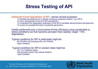 Stress Testing of API 
 Deliberate forced degradation of API - serves several purposes: 
 To facilitate development of a ‘stability indicating’ analytical method’, e.g. HPLC 
 To aid in development of the first API specification 
 To understand the degradation pathways of the API to facilitate rational product development 
 To screen for possible formation of potential genotoxins 
 Initially performed over a short period of time (28-days) using accelerated or 
stress conditions (so that reactions proceed more rapidly); target ~10% 
degradation. 
 Typical conditions for API in solid-state might be: 
 80°/75%RH, 60°C/ambient RH, 40°/75%RH, 
 Light irradiation 
 Typical conditions for API in solution state might be: 
 pH 1-9 in buffered media 
 with peroxide (and/or free radical initiator) 
 Light irradiation 
Training Workshop on Pharmaceutical Development 
with a Focus on Paediatric 4 | Medicines / 15-19 October 2007 
 