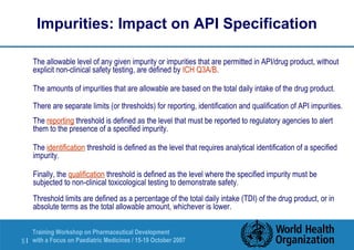 Impurities: Impact on API Specification 
 The allowable level of any given impurity or impurities that are permitted in API/drug product, without 
explicit non-clinical safety testing, are defined by ICH Q3A/B. 
 The amounts of impurities that are allowable are based on the total daily intake of the drug product. 
 There are separate limits (or thresholds) for reporting, identification and qualification of API impurities. 
 The reporting threshold is defined as the level that must be reported to regulatory agencies to alert 
them to the presence of a specified impurity. 
 The identification threshold is defined as the level that requires analytical identification of a specified 
impurity. 
 Finally, the qualification threshold is defined as the level where the specified impurity must be 
subjected to non-clinical toxicological testing to demonstrate safety. 
Threshold limits are defined as a percentage of the total daily intake (TDI) of the drug product, or in 
absolute terms as the total allowable amount, whichever is lower. 
Training Workshop on Pharmaceutical Development 
with a Focus on Paediatric 5 | Medicines / 15-19 October 2007 
 