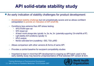 API solid-state stability study 
An early indication of stability challenges for product development: 
– Accelerated stability challenge but not unrealistically severe and so allows confident 
extrapolation to provide an indication of API shelf-life 
– Conditions less extreme than API stress testing: 
• 40ºC/75%RH open vial 
• 50ºC closed vial 
• At least l month storage data; typically 1w, 2w, 4w, 3m (potentially supporting 12m shelf-life at RT) 
• Light stability (ICH conditions); typically 1w 
• HPLC analysis 
• Monitor solid-state form (crystallinity) - DSC, TGA, pXRD 
– Allows comparison with other versions  forms of same API 
– Provides a control baseline for excipient compatibility studies 
– Important to bear in mind that API development is ongoing so API batch used in this 
early stability study may become unrepresentative of final selected API version  form. 
Training Workshop on Pharmaceutical Development 
with a Focus on Paediatric 7 | Medicines / 15-19 October 2007 
 