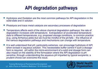 API degradation pathways 
 Hydrolysis and Oxidation are the most common pathways for API degradation in the 
solid-state and in solution 
 Photolysis and trace metal catalysis are secondary processes of degradation 
 Temperature affects each of the above chemical degradation pathways; the rate of 
degradation increases with temperature. Extrapolation of accelerated temperature 
data to different temperatures, e.g. proposed storage conditions, is common practice 
(e.g. using Arrhenius plots) but we must be mindful of the pit-falls – the influence of 
the various degradation pathways and mechanisms can change with temperature. 
 It is well understood that pH, particularly extremes, can encourage hydrolysis of API 
when ionised in aqueous solution. This necessitates buffer control if such a dosage 
form is required. pH within the micro-environment of a solid oral dosage form can 
also impact on the stability of the formulation where the API degradation is pH 
sensitive; through understanding the aqueous pH imparted by typical excipients, a 
prudent choice can overcome this issue. 
Training Workshop on Pharmaceutical Development 
with a Focus on Paediatric 8 | Medicines / 15-19 October 2007 
 
