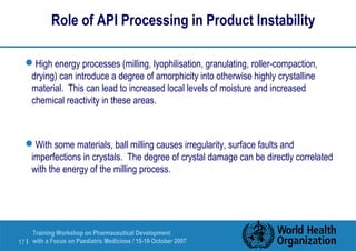 Role of API Processing in Product Instability 
High energy processes (milling, lyophilisation, granulating, roller-compaction, 
drying) can introduce a degree of amorphicity into otherwise highly crystalline 
material. This can lead to increased local levels of moisture and increased 
chemical reactivity in these areas. 
With some materials, ball milling causes irregularity, surface faults and 
imperfections in crystals. The degree of crystal damage can be directly correlated 
with the energy of the milling process. 
Training Workshop on Pharmaceutical Development 
with a Focus on Paediatric 17 | Medicines / 15-19 October 2007 
 