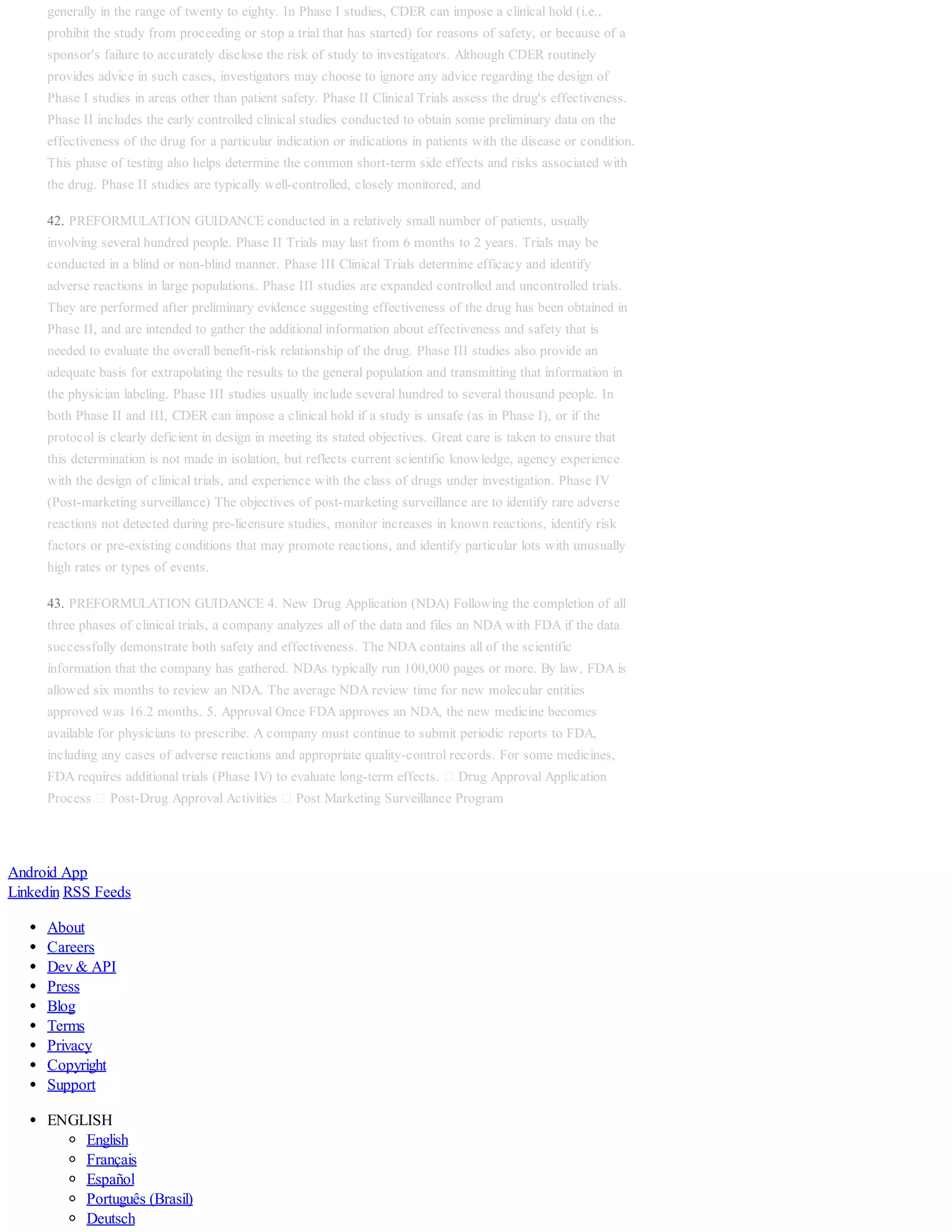 generally in the range of twenty to eighty. In Phase I studies, CDER can impose a clinical hold (i.e.,
prohibit the study from proceeding or stop a trial that has started) for reasons of safety, or because of a
sponsor's failure to accurately disclose the risk of study to investigators. Although CDER routinely
provides advice in such cases, investigators may choose to ignore any advice regarding the design of
Phase I studies in areas other than patient safety. Phase II Clinical Trials assess the drug's effectiveness.
Phase II includes the early controlled clinical studies conducted to obtain some preliminary data on the
effectiveness of the drug for a particular indication or indications in patients with the disease or condition.
This phase of testing also helps determine the common short-term side effects and risks associated with
the drug. Phase II studies are typically well-controlled, closely monitored, and
42. PREFORMULATION GUIDANCE conducted in a relatively small number of patients, usually
involving several hundred people. Phase II Trials may last from 6 months to 2 years. Trials may be
conducted in a blind or non-blind manner. Phase III Clinical Trials determine efficacy and identify
adverse reactions in large populations. Phase III studies are expanded controlled and uncontrolled trials.
They are performed after preliminary evidence suggesting effectiveness of the drug has been obtained in
Phase II, and are intended to gather the additional information about effectiveness and safety that is
needed to evaluate the overall benefit-risk relationship of the drug. Phase III studies also provide an
adequate basis for extrapolating the results to the general population and transmitting that information in
the physician labeling. Phase III studies usually include several hundred to several thousand people. In
both Phase II and III, CDER can impose a clinical hold if a study is unsafe (as in Phase I), or if the
protocol is clearly deficient in design in meeting its stated objectives. Great care is taken to ensure that
this determination is not made in isolation, but reflects current scientific knowledge, agency experience
with the design of clinical trials, and experience with the class of drugs under investigation. Phase IV
(Post-marketing surveillance) The objectives of post-marketing surveillance are to identify rare adverse
reactions not detected during pre-licensure studies, monitor increases in known reactions, identify risk
factors or pre-existing conditions that may promote reactions, and identify particular lots with unusually
high rates or types of events.
43. PREFORMULATION GUIDANCE 4. New Drug Application (NDA) Following the completion of all
three phases of clinical trials, a company analyzes all of the data and files an NDA with FDA if the data
successfully demonstrate both safety and effectiveness. The NDA contains all of the scientific
information that the company has gathered. NDAs typically run 100,000 pages or more. By law, FDA is
allowed six months to review an NDA. The average NDA review time for new molecular entities
approved was 16.2 months. 5. Approval Once FDA approves an NDA, the new medicine becomes
available for physicians to prescribe. A company must continue to submit periodic reports to FDA,
including any cases of adverse reactions and appropriate quality-control records. For some medicines,
FDA requires additional trials (Phase IV) to evaluate long-term effects. Drug Approval Application
Process Post-Drug Approval Activities Post Marketing Surveillance Program
Android App
Linkedin RSS Feeds
About
Careers
Dev & API
Press
Blog
Terms
Privacy
Copyright
Support
ENGLISH
English
Français
Español
Português (Brasil)
Deutsch
 