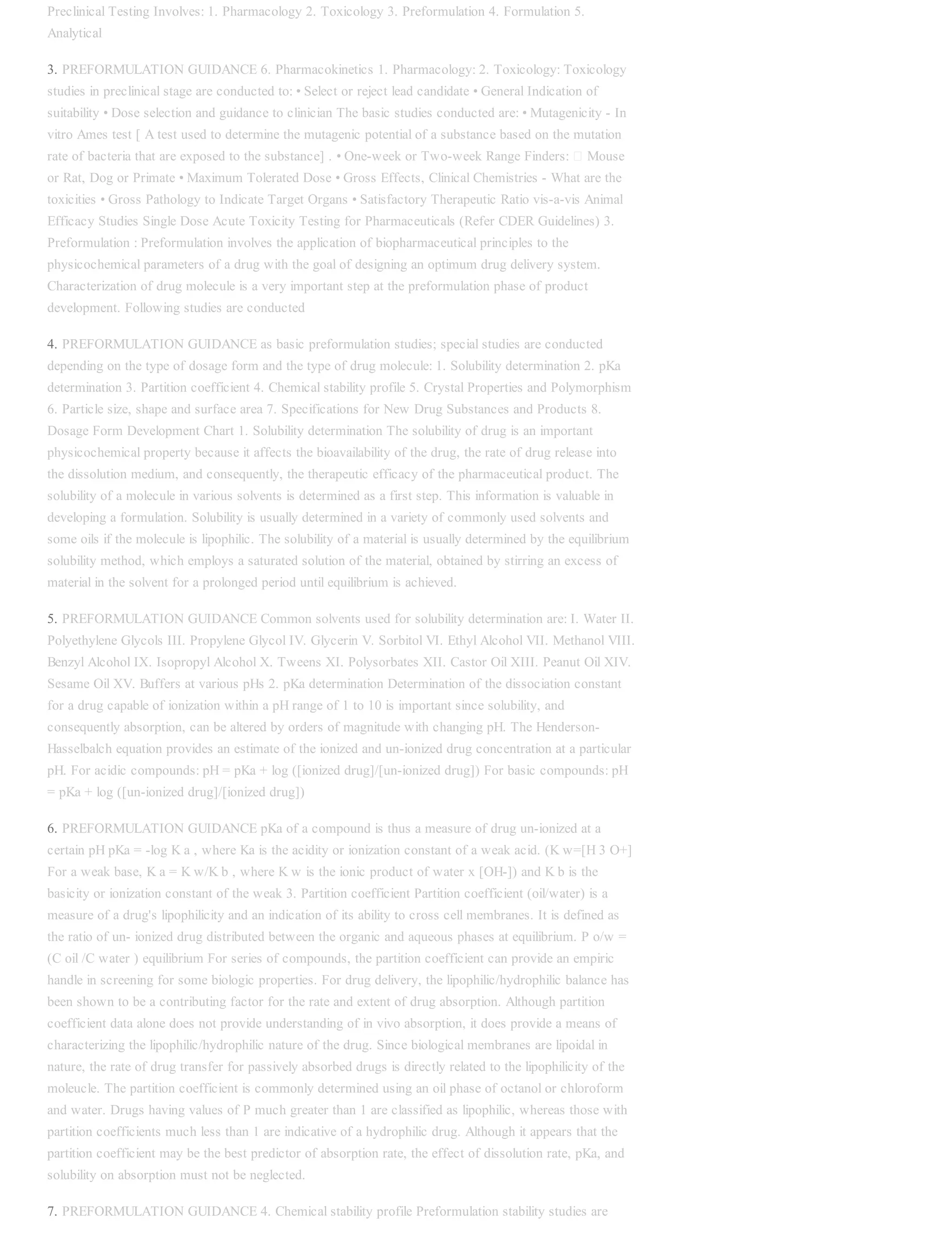 Preclinical Testing Involves: 1. Pharmacology 2. Toxicology 3. Preformulation 4. Formulation 5.
Analytical
3. PREFORMULATION GUIDANCE 6. Pharmacokinetics 1. Pharmacology: 2. Toxicology: Toxicology
studies in preclinical stage are conducted to: • Select or reject lead candidate • General Indication of
suitability • Dose selection and guidance to clinician The basic studies conducted are: • Mutagenicity - In
vitro Ames test [ A test used to determine the mutagenic potential of a substance based on the mutation
rate of bacteria that are exposed to the substance] . • One-week or Two-week Range Finders: Mouse
or Rat, Dog or Primate • Maximum Tolerated Dose • Gross Effects, Clinical Chemistries - What are the
toxicities • Gross Pathology to Indicate Target Organs • Satisfactory Therapeutic Ratio vis-a-vis Animal
Efficacy Studies Single Dose Acute Toxicity Testing for Pharmaceuticals (Refer CDER Guidelines) 3.
Preformulation : Preformulation involves the application of biopharmaceutical principles to the
physicochemical parameters of a drug with the goal of designing an optimum drug delivery system.
Characterization of drug molecule is a very important step at the preformulation phase of product
development. Following studies are conducted
4. PREFORMULATION GUIDANCE as basic preformulation studies; special studies are conducted
depending on the type of dosage form and the type of drug molecule: 1. Solubility determination 2. pKa
determination 3. Partition coefficient 4. Chemical stability profile 5. Crystal Properties and Polymorphism
6. Particle size, shape and surface area 7. Specifications for New Drug Substances and Products 8.
Dosage Form Development Chart 1. Solubility determination The solubility of drug is an important
physicochemical property because it affects the bioavailability of the drug, the rate of drug release into
the dissolution medium, and consequently, the therapeutic efficacy of the pharmaceutical product. The
solubility of a molecule in various solvents is determined as a first step. This information is valuable in
developing a formulation. Solubility is usually determined in a variety of commonly used solvents and
some oils if the molecule is lipophilic. The solubility of a material is usually determined by the equilibrium
solubility method, which employs a saturated solution of the material, obtained by stirring an excess of
material in the solvent for a prolonged period until equilibrium is achieved.
5. PREFORMULATION GUIDANCE Common solvents used for solubility determination are: I. Water II.
Polyethylene Glycols III. Propylene Glycol IV. Glycerin V. Sorbitol VI. Ethyl Alcohol VII. Methanol VIII.
Benzyl Alcohol IX. Isopropyl Alcohol X. Tweens XI. Polysorbates XII. Castor Oil XIII. Peanut Oil XIV.
Sesame Oil XV. Buffers at various pHs 2. pKa determination Determination of the dissociation constant
for a drug capable of ionization within a pH range of 1 to 10 is important since solubility, and
consequently absorption, can be altered by orders of magnitude with changing pH. The Henderson-
Hasselbalch equation provides an estimate of the ionized and un-ionized drug concentration at a particular
pH. For acidic compounds: pH = pKa + log ([ionized drug]/[un-ionized drug]) For basic compounds: pH
= pKa + log ([un-ionized drug]/[ionized drug])
6. PREFORMULATION GUIDANCE pKa of a compound is thus a measure of drug un-ionized at a
certain pH pKa = -log K a , where Ka is the acidity or ionization constant of a weak acid. (K w=[H 3 O+]
For a weak base, K a = K w/K b , where K w is the ionic product of water x [OH-]) and K b is the
basicity or ionization constant of the weak 3. Partition coefficient Partition coefficient (oil/water) is a
measure of a drug's lipophilicity and an indication of its ability to cross cell membranes. It is defined as
the ratio of un- ionized drug distributed between the organic and aqueous phases at equilibrium. P o/w =
(C oil /C water ) equilibrium For series of compounds, the partition coefficient can provide an empiric
handle in screening for some biologic properties. For drug delivery, the lipophilic/hydrophilic balance has
been shown to be a contributing factor for the rate and extent of drug absorption. Although partition
coefficient data alone does not provide understanding of in vivo absorption, it does provide a means of
characterizing the lipophilic/hydrophilic nature of the drug. Since biological membranes are lipoidal in
nature, the rate of drug transfer for passively absorbed drugs is directly related to the lipophilicity of the
moleucle. The partition coefficient is commonly determined using an oil phase of octanol or chloroform
and water. Drugs having values of P much greater than 1 are classified as lipophilic, whereas those with
partition coefficients much less than 1 are indicative of a hydrophilic drug. Although it appears that the
partition coefficient may be the best predictor of absorption rate, the effect of dissolution rate, pKa, and
solubility on absorption must not be neglected.
7. PREFORMULATION GUIDANCE 4. Chemical stability profile Preformulation stability studies are
 