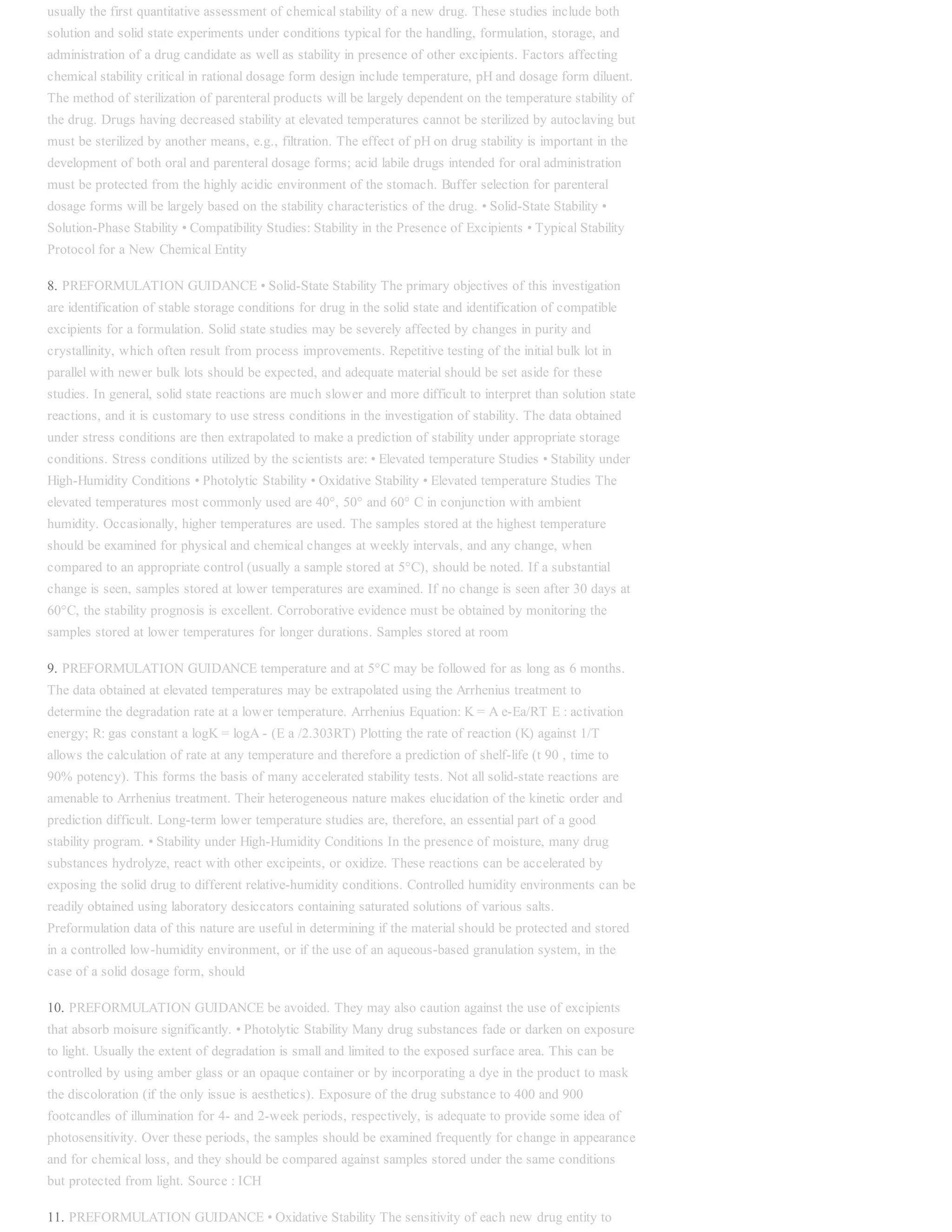 usually the first quantitative assessment of chemical stability of a new drug. These studies include both
solution and solid state experiments under conditions typical for the handling, formulation, storage, and
administration of a drug candidate as well as stability in presence of other excipients. Factors affecting
chemical stability critical in rational dosage form design include temperature, pH and dosage form diluent.
The method of sterilization of parenteral products will be largely dependent on the temperature stability of
the drug. Drugs having decreased stability at elevated temperatures cannot be sterilized by autoclaving but
must be sterilized by another means, e.g., filtration. The effect of pH on drug stability is important in the
development of both oral and parenteral dosage forms; acid labile drugs intended for oral administration
must be protected from the highly acidic environment of the stomach. Buffer selection for parenteral
dosage forms will be largely based on the stability characteristics of the drug. • Solid-State Stability •
Solution-Phase Stability • Compatibility Studies: Stability in the Presence of Excipients • Typical Stability
Protocol for a New Chemical Entity
8. PREFORMULATION GUIDANCE • Solid-State Stability The primary objectives of this investigation
are identification of stable storage conditions for drug in the solid state and identification of compatible
excipients for a formulation. Solid state studies may be severely affected by changes in purity and
crystallinity, which often result from process improvements. Repetitive testing of the initial bulk lot in
parallel with newer bulk lots should be expected, and adequate material should be set aside for these
studies. In general, solid state reactions are much slower and more difficult to interpret than solution state
reactions, and it is customary to use stress conditions in the investigation of stability. The data obtained
under stress conditions are then extrapolated to make a prediction of stability under appropriate storage
conditions. Stress conditions utilized by the scientists are: • Elevated temperature Studies • Stability under
High-Humidity Conditions • Photolytic Stability • Oxidative Stability • Elevated temperature Studies The
elevated temperatures most commonly used are 40°, 50° and 60° C in conjunction with ambient
humidity. Occasionally, higher temperatures are used. The samples stored at the highest temperature
should be examined for physical and chemical changes at weekly intervals, and any change, when
compared to an appropriate control (usually a sample stored at 5°C), should be noted. If a substantial
change is seen, samples stored at lower temperatures are examined. If no change is seen after 30 days at
60°C, the stability prognosis is excellent. Corroborative evidence must be obtained by monitoring the
samples stored at lower temperatures for longer durations. Samples stored at room
9. PREFORMULATION GUIDANCE temperature and at 5°C may be followed for as long as 6 months.
The data obtained at elevated temperatures may be extrapolated using the Arrhenius treatment to
determine the degradation rate at a lower temperature. Arrhenius Equation: K = A e-Ea/RT E : activation
energy; R: gas constant a logK = logA - (E a /2.303RT) Plotting the rate of reaction (K) against 1/T
allows the calculation of rate at any temperature and therefore a prediction of shelf-life (t 90 , time to
90% potency). This forms the basis of many accelerated stability tests. Not all solid-state reactions are
amenable to Arrhenius treatment. Their heterogeneous nature makes elucidation of the kinetic order and
prediction difficult. Long-term lower temperature studies are, therefore, an essential part of a good
stability program. • Stability under High-Humidity Conditions In the presence of moisture, many drug
substances hydrolyze, react with other excipeints, or oxidize. These reactions can be accelerated by
exposing the solid drug to different relative-humidity conditions. Controlled humidity environments can be
readily obtained using laboratory desiccators containing saturated solutions of various salts.
Preformulation data of this nature are useful in determining if the material should be protected and stored
in a controlled low-humidity environment, or if the use of an aqueous-based granulation system, in the
case of a solid dosage form, should
10. PREFORMULATION GUIDANCE be avoided. They may also caution against the use of excipients
that absorb moisure significantly. • Photolytic Stability Many drug substances fade or darken on exposure
to light. Usually the extent of degradation is small and limited to the exposed surface area. This can be
controlled by using amber glass or an opaque container or by incorporating a dye in the product to mask
the discoloration (if the only issue is aesthetics). Exposure of the drug substance to 400 and 900
footcandles of illumination for 4- and 2-week periods, respectively, is adequate to provide some idea of
photosensitivity. Over these periods, the samples should be examined frequently for change in appearance
and for chemical loss, and they should be compared against samples stored under the same conditions
but protected from light. Source : ICH
11. PREFORMULATION GUIDANCE • Oxidative Stability The sensitivity of each new drug entity to
 