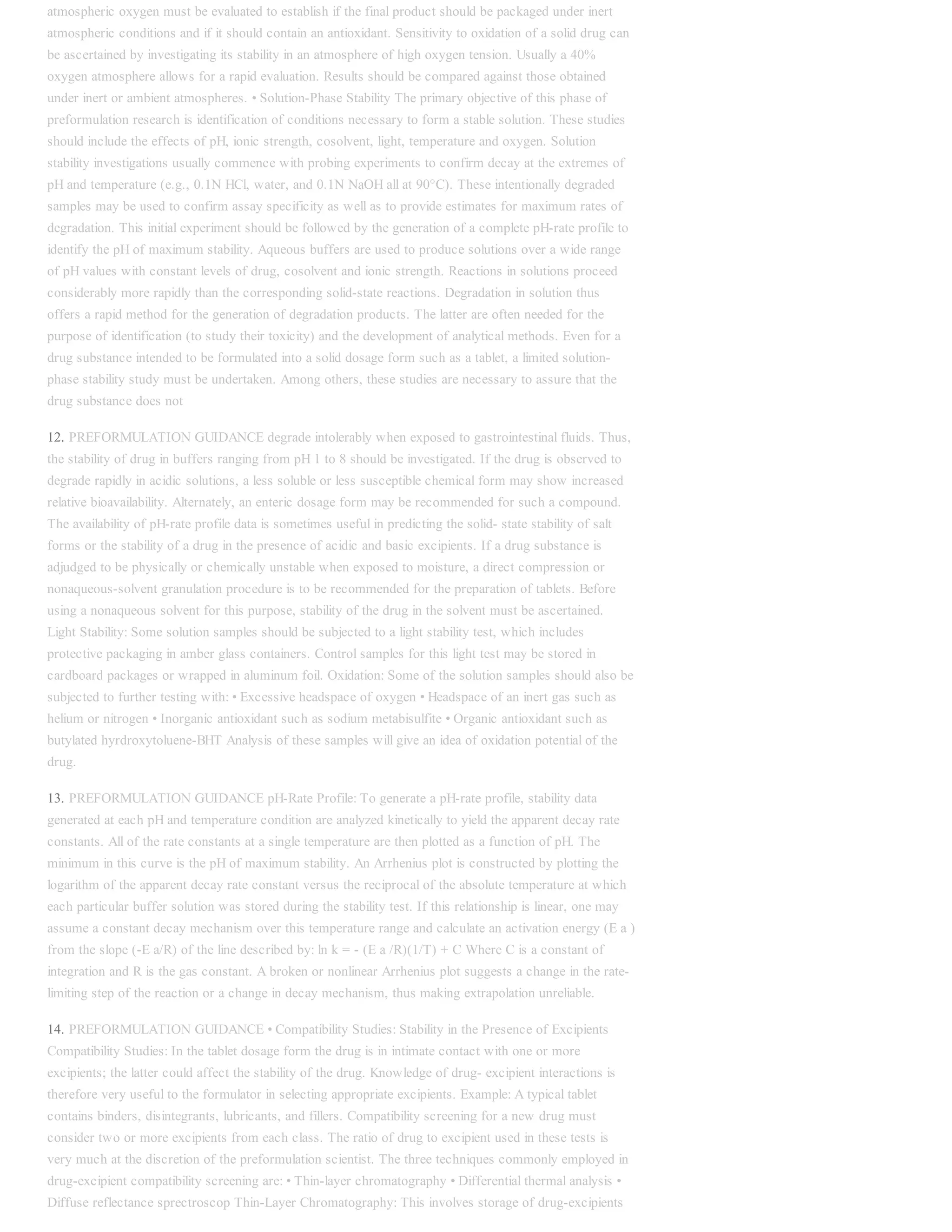 atmospheric oxygen must be evaluated to establish if the final product should be packaged under inert
atmospheric conditions and if it should contain an antioxidant. Sensitivity to oxidation of a solid drug can
be ascertained by investigating its stability in an atmosphere of high oxygen tension. Usually a 40%
oxygen atmosphere allows for a rapid evaluation. Results should be compared against those obtained
under inert or ambient atmospheres. • Solution-Phase Stability The primary objective of this phase of
preformulation research is identification of conditions necessary to form a stable solution. These studies
should include the effects of pH, ionic strength, cosolvent, light, temperature and oxygen. Solution
stability investigations usually commence with probing experiments to confirm decay at the extremes of
pH and temperature (e.g., 0.1N HCl, water, and 0.1N NaOH all at 90°C). These intentionally degraded
samples may be used to confirm assay specificity as well as to provide estimates for maximum rates of
degradation. This initial experiment should be followed by the generation of a complete pH-rate profile to
identify the pH of maximum stability. Aqueous buffers are used to produce solutions over a wide range
of pH values with constant levels of drug, cosolvent and ionic strength. Reactions in solutions proceed
considerably more rapidly than the corresponding solid-state reactions. Degradation in solution thus
offers a rapid method for the generation of degradation products. The latter are often needed for the
purpose of identification (to study their toxicity) and the development of analytical methods. Even for a
drug substance intended to be formulated into a solid dosage form such as a tablet, a limited solution-
phase stability study must be undertaken. Among others, these studies are necessary to assure that the
drug substance does not
12. PREFORMULATION GUIDANCE degrade intolerably when exposed to gastrointestinal fluids. Thus,
the stability of drug in buffers ranging from pH 1 to 8 should be investigated. If the drug is observed to
degrade rapidly in acidic solutions, a less soluble or less susceptible chemical form may show increased
relative bioavailability. Alternately, an enteric dosage form may be recommended for such a compound.
The availability of pH-rate profile data is sometimes useful in predicting the solid- state stability of salt
forms or the stability of a drug in the presence of acidic and basic excipients. If a drug substance is
adjudged to be physically or chemically unstable when exposed to moisture, a direct compression or
nonaqueous-solvent granulation procedure is to be recommended for the preparation of tablets. Before
using a nonaqueous solvent for this purpose, stability of the drug in the solvent must be ascertained.
Light Stability: Some solution samples should be subjected to a light stability test, which includes
protective packaging in amber glass containers. Control samples for this light test may be stored in
cardboard packages or wrapped in aluminum foil. Oxidation: Some of the solution samples should also be
subjected to further testing with: • Excessive headspace of oxygen • Headspace of an inert gas such as
helium or nitrogen • Inorganic antioxidant such as sodium metabisulfite • Organic antioxidant such as
butylated hyrdroxytoluene-BHT Analysis of these samples will give an idea of oxidation potential of the
drug.
13. PREFORMULATION GUIDANCE pH-Rate Profile: To generate a pH-rate profile, stability data
generated at each pH and temperature condition are analyzed kinetically to yield the apparent decay rate
constants. All of the rate constants at a single temperature are then plotted as a function of pH. The
minimum in this curve is the pH of maximum stability. An Arrhenius plot is constructed by plotting the
logarithm of the apparent decay rate constant versus the reciprocal of the absolute temperature at which
each particular buffer solution was stored during the stability test. If this relationship is linear, one may
assume a constant decay mechanism over this temperature range and calculate an activation energy (E a )
from the slope (-E a/R) of the line described by: ln k = - (E a /R)(1/T) + C Where C is a constant of
integration and R is the gas constant. A broken or nonlinear Arrhenius plot suggests a change in the rate-
limiting step of the reaction or a change in decay mechanism, thus making extrapolation unreliable.
14. PREFORMULATION GUIDANCE • Compatibility Studies: Stability in the Presence of Excipients
Compatibility Studies: In the tablet dosage form the drug is in intimate contact with one or more
excipients; the latter could affect the stability of the drug. Knowledge of drug- excipient interactions is
therefore very useful to the formulator in selecting appropriate excipients. Example: A typical tablet
contains binders, disintegrants, lubricants, and fillers. Compatibility screening for a new drug must
consider two or more excipients from each class. The ratio of drug to excipient used in these tests is
very much at the discretion of the preformulation scientist. The three techniques commonly employed in
drug-excipient compatibility screening are: • Thin-layer chromatography • Differential thermal analysis •
Diffuse reflectance sprectroscop Thin-Layer Chromatography: This involves storage of drug-excipients
 