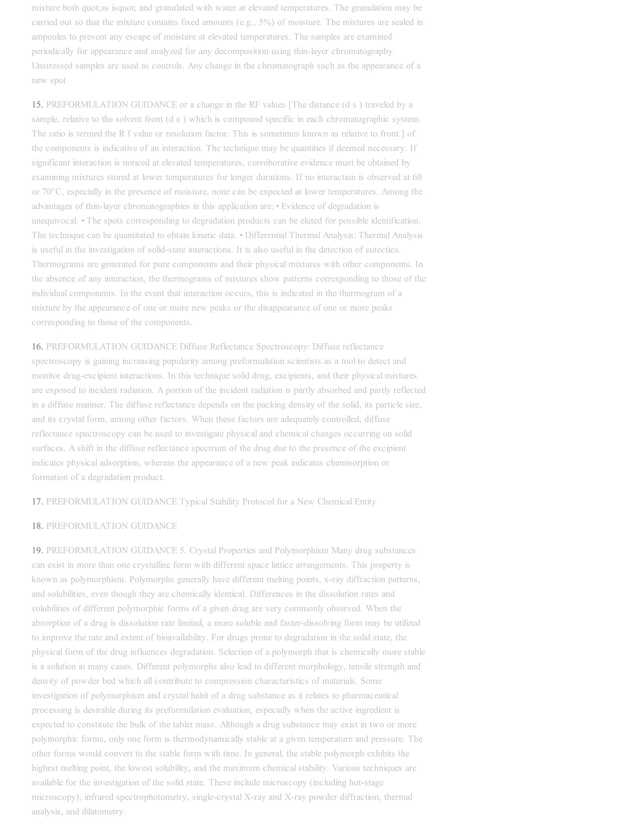 mixture both quot;as isquot; and granulated with water at elevated temperatures. The granulation may be
carried out so that the mixture contains fixed amounts (e.g., 5%) of moisture. The mixtures are sealed in
ampoules to prevent any escape of moisture at elevated temperatures. The samples are examined
periodically for appearance and analyzed for any decomposition using thin-layer chromatography.
Unstressed samples are used as controls. Any change in the chromatograph such as the appearance of a
new spot
15. PREFORMULATION GUIDANCE or a change in the RF values [The distance (d s ) traveled by a
sample, relative to the solvent front (d e ) which is compound specific in each chromatographic system.
The ratio is termed the R f value or resolution factor. This is sometimes known as relative to front.] of
the components is indicative of an interaction. The technique may be quantities if deemed necessary. If
significant interaction is noticed at elevated temperatures, corroborative evidence must be obtained by
examining mixtures stored at lower temperatures for longer durations. If no interaction is observed at 60
or 70°C, especially in the presence of moisture, none can be expected at lower temperatures. Among the
advantages of thin-layer chromatographies in this application are: • Evidence of degradation is
unequivocal. • The spots corresponding to degradation products can be eluted for possible identification.
The technique can be quantitated to obtain kinetic data. • Differential Thermal Analysis: Thermal Analysis
is useful in the investigation of solid-state interactions. It is also useful in the detection of eutectics.
Thermograms are generated for pure components and their physical mixtures with other components. In
the absence of any interaction, the thermograms of mixtures show patterns corresponding to those of the
individual components. In the event that interaction occurs, this is indicated in the thermogram of a
mixture by the appearance of one or more new peaks or the disappearance of one or more peaks
corresponding to those of the components.
16. PREFORMULATION GUIDANCE Diffuse Reflectance Spectroscopy: Diffuse reflectance
spectroscopy is gaining increasing popularity among preformulation scientists as a tool to detect and
monitor drug-excipient interactions. In this technique solid drug, excipients, and their physical mixtures
are exposed to incident radiation. A portion of the incident radiation is partly absorbed and partly reflected
in a diffuse manner. The diffuse reflectance depends on the packing density of the solid, its particle size,
and its crystal form, among other factors. When these factors are adequately controlled, diffuse
reflectance spectroscopy can be used to investigate physical and chemical changes occurring on solid
surfaces. A shift in the diffuse reflectance spectrum of the drug due to the presence of the excipient
indicates physical adsorption, whereas the appearance of a new peak indicates chemisorption or
formation of a degradation product.
17. PREFORMULATION GUIDANCE Typical Stability Protocol for a New Chemical Entity
18. PREFORMULATION GUIDANCE
19. PREFORMULATION GUIDANCE 5. Crystal Properties and Polymorphism Many drug substances
can exist in more than one crystalline form with different space lattice arrangements. This property is
known as polymorphism. Polymorphs generally have different melting points, x-ray diffraction patterns,
and solubilities, even though they are chemically identical. Differences in the dissolution rates and
solubilities of different polymorphic forms of a given drug are very commonly observed. When the
absorption of a drug is dissolution rate limited, a more soluble and faster-dissolving form may be utilized
to improve the rate and extent of bioavailability. For drugs prone to degradation in the solid state, the
physical form of the drug influences degradation. Selection of a polymorph that is chemically more stable
is a solution in many cases. Different polymorphs also lead to different morphology, tensile strength and
density of powder bed which all contribute to compression characteristics of materials. Some
investigation of polymorphism and crystal habit of a drug substance as it relates to pharmaceutical
processing is desirable during its preformulation evaluation, especially when the active ingredient is
expected to constitute the bulk of the tablet mass. Although a drug substance may exist in two or more
polymorphic forms, only one form is thermodynamically stable at a given temperature and pressure. The
other forms would convert to the stable form with time. In general, the stable polymorph exhibits the
highest melting point, the lowest solubility, and the maximum chemical stability. Various techniques are
available for the investigation of the solid state. These include microscopy (including hot-stage
microscopy), infrared spectrophotometry, single-crystal X-ray and X-ray powder diffraction, thermal
analysis, and dilatometry.
 