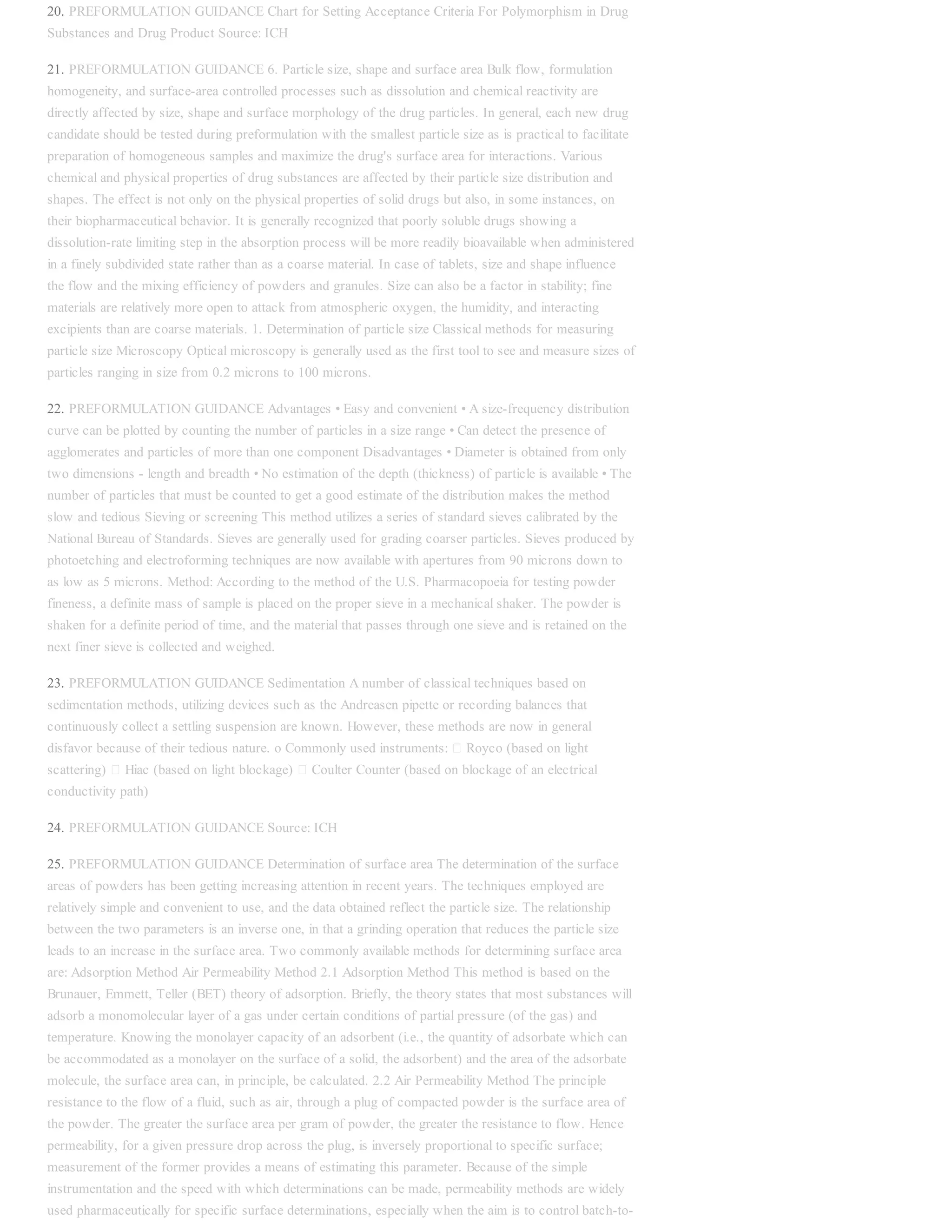 20. PREFORMULATION GUIDANCE Chart for Setting Acceptance Criteria For Polymorphism in Drug
Substances and Drug Product Source: ICH
21. PREFORMULATION GUIDANCE 6. Particle size, shape and surface area Bulk flow, formulation
homogeneity, and surface-area controlled processes such as dissolution and chemical reactivity are
directly affected by size, shape and surface morphology of the drug particles. In general, each new drug
candidate should be tested during preformulation with the smallest particle size as is practical to facilitate
preparation of homogeneous samples and maximize the drug's surface area for interactions. Various
chemical and physical properties of drug substances are affected by their particle size distribution and
shapes. The effect is not only on the physical properties of solid drugs but also, in some instances, on
their biopharmaceutical behavior. It is generally recognized that poorly soluble drugs showing a
dissolution-rate limiting step in the absorption process will be more readily bioavailable when administered
in a finely subdivided state rather than as a coarse material. In case of tablets, size and shape influence
the flow and the mixing efficiency of powders and granules. Size can also be a factor in stability; fine
materials are relatively more open to attack from atmospheric oxygen, the humidity, and interacting
excipients than are coarse materials. 1. Determination of particle size Classical methods for measuring
particle size Microscopy Optical microscopy is generally used as the first tool to see and measure sizes of
particles ranging in size from 0.2 microns to 100 microns.
22. PREFORMULATION GUIDANCE Advantages • Easy and convenient • A size-frequency distribution
curve can be plotted by counting the number of particles in a size range • Can detect the presence of
agglomerates and particles of more than one component Disadvantages • Diameter is obtained from only
two dimensions - length and breadth • No estimation of the depth (thickness) of particle is available • The
number of particles that must be counted to get a good estimate of the distribution makes the method
slow and tedious Sieving or screening This method utilizes a series of standard sieves calibrated by the
National Bureau of Standards. Sieves are generally used for grading coarser particles. Sieves produced by
photoetching and electroforming techniques are now available with apertures from 90 microns down to
as low as 5 microns. Method: According to the method of the U.S. Pharmacopoeia for testing powder
fineness, a definite mass of sample is placed on the proper sieve in a mechanical shaker. The powder is
shaken for a definite period of time, and the material that passes through one sieve and is retained on the
next finer sieve is collected and weighed.
23. PREFORMULATION GUIDANCE Sedimentation A number of classical techniques based on
sedimentation methods, utilizing devices such as the Andreasen pipette or recording balances that
continuously collect a settling suspension are known. However, these methods are now in general
disfavor because of their tedious nature. o Commonly used instruments: Royco (based on light
scattering) Hiac (based on light blockage) Coulter Counter (based on blockage of an electrical
conductivity path)
24. PREFORMULATION GUIDANCE Source: ICH
25. PREFORMULATION GUIDANCE Determination of surface area The determination of the surface
areas of powders has been getting increasing attention in recent years. The techniques employed are
relatively simple and convenient to use, and the data obtained reflect the particle size. The relationship
between the two parameters is an inverse one, in that a grinding operation that reduces the particle size
leads to an increase in the surface area. Two commonly available methods for determining surface area
are: Adsorption Method Air Permeability Method 2.1 Adsorption Method This method is based on the
Brunauer, Emmett, Teller (BET) theory of adsorption. Briefly, the theory states that most substances will
adsorb a monomolecular layer of a gas under certain conditions of partial pressure (of the gas) and
temperature. Knowing the monolayer capacity of an adsorbent (i.e., the quantity of adsorbate which can
be accommodated as a monolayer on the surface of a solid, the adsorbent) and the area of the adsorbate
molecule, the surface area can, in principle, be calculated. 2.2 Air Permeability Method The principle
resistance to the flow of a fluid, such as air, through a plug of compacted powder is the surface area of
the powder. The greater the surface area per gram of powder, the greater the resistance to flow. Hence
permeability, for a given pressure drop across the plug, is inversely proportional to specific surface;
measurement of the former provides a means of estimating this parameter. Because of the simple
instrumentation and the speed with which determinations can be made, permeability methods are widely
used pharmaceutically for specific surface determinations, especially when the aim is to control batch-to-
 