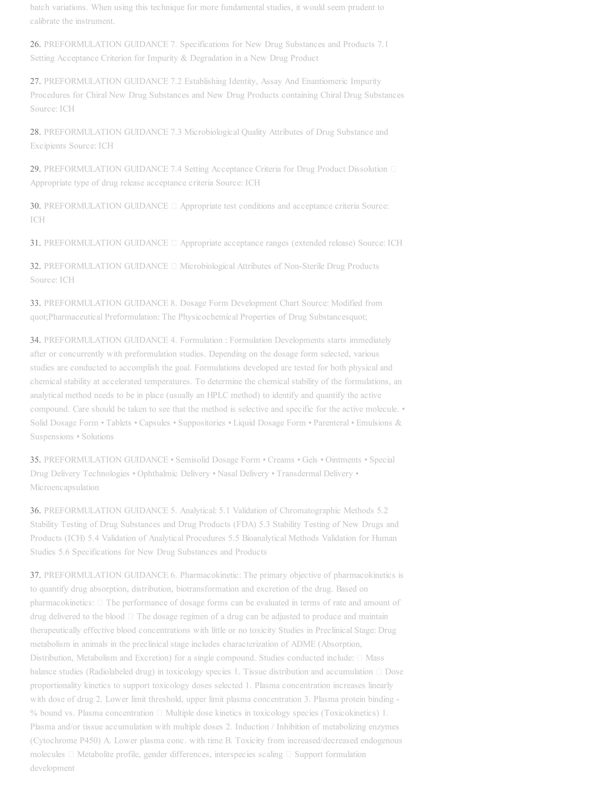 batch variations. When using this technique for more fundamental studies, it would seem prudent to
calibrate the instrument.
26. PREFORMULATION GUIDANCE 7. Specifications for New Drug Substances and Products 7.1
Setting Acceptance Criterion for Impurity & Degradation in a New Drug Product
27. PREFORMULATION GUIDANCE 7.2 Establishing Identity, Assay And Enantiomeric Impurity
Procedures for Chiral New Drug Substances and New Drug Products containing Chiral Drug Substances
Source: ICH
28. PREFORMULATION GUIDANCE 7.3 Microbiological Quality Attributes of Drug Substance and
Excipients Source: ICH
29. PREFORMULATION GUIDANCE 7.4 Setting Acceptance Criteria for Drug Product Dissolution
Appropriate type of drug release acceptance criteria Source: ICH
30. PREFORMULATION GUIDANCE Appropriate test conditions and acceptance criteria Source:
ICH
31. PREFORMULATION GUIDANCE Appropriate acceptance ranges (extended release) Source: ICH
32. PREFORMULATION GUIDANCE Microbiological Attributes of Non-Sterile Drug Products
Source: ICH
33. PREFORMULATION GUIDANCE 8. Dosage Form Development Chart Source: Modified from
quot;Pharmaceutical Preformulation: The Physicochemical Properties of Drug Substancesquot;
34. PREFORMULATION GUIDANCE 4. Formulation : Formulation Developments starts immediately
after or concurrently with preformulation studies. Depending on the dosage form selected, various
studies are conducted to accomplish the goal. Formulations developed are tested for both physical and
chemical stability at accelerated temperatures. To determine the chemical stability of the formulations, an
analytical method needs to be in place (usually an HPLC method) to identify and quantify the active
compound. Care should be taken to see that the method is selective and specific for the active molecule. •
Solid Dosage Form • Tablets • Capsules • Suppositories • Liquid Dosage Form • Parenteral • Emulsions &
Suspensions • Solutions
35. PREFORMULATION GUIDANCE • Semisolid Dosage Form • Creams • Gels • Ointments • Special
Drug Delivery Technologies • Ophthalmic Delivery • Nasal Delivery • Transdermal Delivery •
Microencapsulation
36. PREFORMULATION GUIDANCE 5. Analytical: 5.1 Validation of Chromatographic Methods 5.2
Stability Testing of Drug Substances and Drug Products (FDA) 5.3 Stability Testing of New Drugs and
Products (ICH) 5.4 Validation of Analytical Procedures 5.5 Bioanalytical Methods Validation for Human
Studies 5.6 Specifications for New Drug Substances and Products
37. PREFORMULATION GUIDANCE 6. Pharmacokinetic: The primary objective of pharmacokinetics is
to quantify drug absorption, distribution, biotransformation and excretion of the drug. Based on
pharmacokinetics: The performance of dosage forms can be evaluated in terms of rate and amount of
drug delivered to the blood The dosage regimen of a drug can be adjusted to produce and maintain
therapeutically effective blood concentrations with little or no toxicity Studies in Preclinical Stage: Drug
metabolism in animals in the preclinical stage includes characterization of ADME (Absorption,
Distribution, Metabolism and Excretion) for a single compound. Studies conducted include: Mass
balance studies (Radiolabeled drug) in toxicology species 1. Tissue distribution and accumulation Dose
proportionality kinetics to support toxicology doses selected 1. Plasma concentration increases linearly
with dose of drug 2. Lower limit threshold, upper limit plasma concentration 3. Plasma protein binding -
% bound vs. Plasma concentration Multiple dose kinetics in toxicology species (Toxicokinetics) 1.
Plasma and/or tissue accumulation with multiple doses 2. Induction / Inhibition of metabolizing enzymes
(Cytochrome P450) A. Lower plasma conc. with time B. Toxicity from increased/decreased endogenous
molecules Metabolite profile, gender differences, interspecies scaling Support formulation
development
 