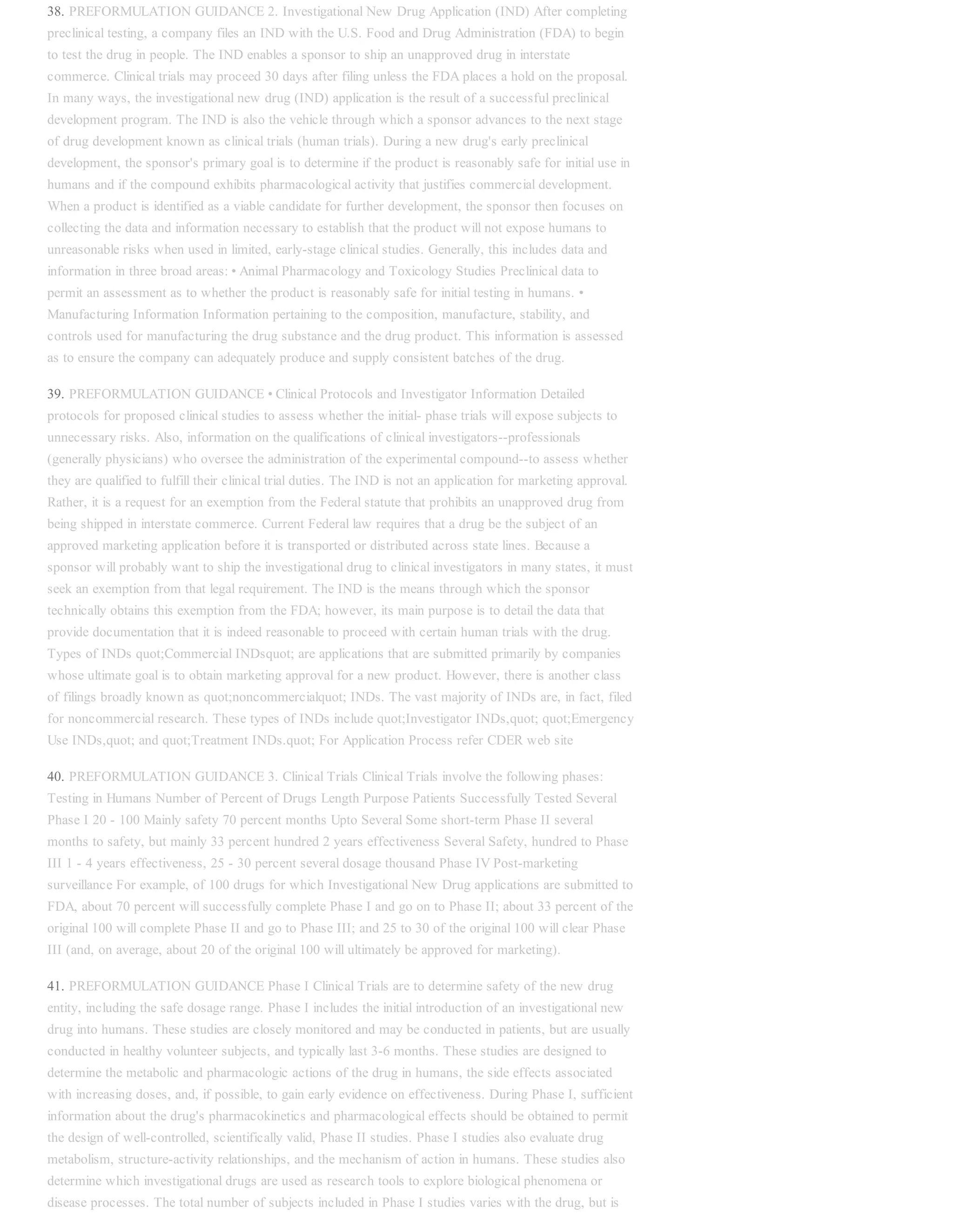 38. PREFORMULATION GUIDANCE 2. Investigational New Drug Application (IND) After completing
preclinical testing, a company files an IND with the U.S. Food and Drug Administration (FDA) to begin
to test the drug in people. The IND enables a sponsor to ship an unapproved drug in interstate
commerce. Clinical trials may proceed 30 days after filing unless the FDA places a hold on the proposal.
In many ways, the investigational new drug (IND) application is the result of a successful preclinical
development program. The IND is also the vehicle through which a sponsor advances to the next stage
of drug development known as clinical trials (human trials). During a new drug's early preclinical
development, the sponsor's primary goal is to determine if the product is reasonably safe for initial use in
humans and if the compound exhibits pharmacological activity that justifies commercial development.
When a product is identified as a viable candidate for further development, the sponsor then focuses on
collecting the data and information necessary to establish that the product will not expose humans to
unreasonable risks when used in limited, early-stage clinical studies. Generally, this includes data and
information in three broad areas: • Animal Pharmacology and Toxicology Studies Preclinical data to
permit an assessment as to whether the product is reasonably safe for initial testing in humans. •
Manufacturing Information Information pertaining to the composition, manufacture, stability, and
controls used for manufacturing the drug substance and the drug product. This information is assessed
as to ensure the company can adequately produce and supply consistent batches of the drug.
39. PREFORMULATION GUIDANCE • Clinical Protocols and Investigator Information Detailed
protocols for proposed clinical studies to assess whether the initial- phase trials will expose subjects to
unnecessary risks. Also, information on the qualifications of clinical investigators--professionals
(generally physicians) who oversee the administration of the experimental compound--to assess whether
they are qualified to fulfill their clinical trial duties. The IND is not an application for marketing approval.
Rather, it is a request for an exemption from the Federal statute that prohibits an unapproved drug from
being shipped in interstate commerce. Current Federal law requires that a drug be the subject of an
approved marketing application before it is transported or distributed across state lines. Because a
sponsor will probably want to ship the investigational drug to clinical investigators in many states, it must
seek an exemption from that legal requirement. The IND is the means through which the sponsor
technically obtains this exemption from the FDA; however, its main purpose is to detail the data that
provide documentation that it is indeed reasonable to proceed with certain human trials with the drug.
Types of INDs quot;Commercial INDsquot; are applications that are submitted primarily by companies
whose ultimate goal is to obtain marketing approval for a new product. However, there is another class
of filings broadly known as quot;noncommercialquot; INDs. The vast majority of INDs are, in fact, filed
for noncommercial research. These types of INDs include quot;Investigator INDs,quot; quot;Emergency
Use INDs,quot; and quot;Treatment INDs.quot; For Application Process refer CDER web site
40. PREFORMULATION GUIDANCE 3. Clinical Trials Clinical Trials involve the following phases:
Testing in Humans Number of Percent of Drugs Length Purpose Patients Successfully Tested Several
Phase I 20 - 100 Mainly safety 70 percent months Upto Several Some short-term Phase II several
months to safety, but mainly 33 percent hundred 2 years effectiveness Several Safety, hundred to Phase
III 1 - 4 years effectiveness, 25 - 30 percent several dosage thousand Phase IV Post-marketing
surveillance For example, of 100 drugs for which Investigational New Drug applications are submitted to
FDA, about 70 percent will successfully complete Phase I and go on to Phase II; about 33 percent of the
original 100 will complete Phase II and go to Phase III; and 25 to 30 of the original 100 will clear Phase
III (and, on average, about 20 of the original 100 will ultimately be approved for marketing).
41. PREFORMULATION GUIDANCE Phase I Clinical Trials are to determine safety of the new drug
entity, including the safe dosage range. Phase I includes the initial introduction of an investigational new
drug into humans. These studies are closely monitored and may be conducted in patients, but are usually
conducted in healthy volunteer subjects, and typically last 3-6 months. These studies are designed to
determine the metabolic and pharmacologic actions of the drug in humans, the side effects associated
with increasing doses, and, if possible, to gain early evidence on effectiveness. During Phase I, sufficient
information about the drug's pharmacokinetics and pharmacological effects should be obtained to permit
the design of well-controlled, scientifically valid, Phase II studies. Phase I studies also evaluate drug
metabolism, structure-activity relationships, and the mechanism of action in humans. These studies also
determine which investigational drugs are used as research tools to explore biological phenomena or
disease processes. The total number of subjects included in Phase I studies varies with the drug, but is
 