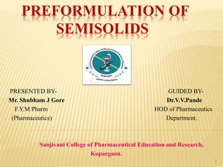 PREFORMULATION OF
SEMISOLIDS
PRESENTED BY- GUIDED BY-
Mr. Shubham J Gore Dr.V.V.Pande
F.Y.M Pharm HOD of Pharmaceutics
(Pharmaceutics) Department.
Sanjivani College of Pharmaceutical Education and Research,
Kopargaon.
1
 
