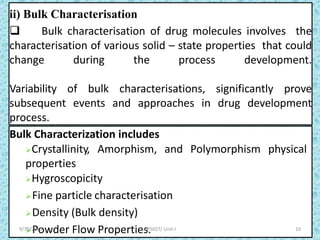 ii) Bulk Characterisation
 Bulk characterisation of drug molecules involves the
characterisation of various solid – state properties that could
change during the process development.
Variability of bulk characterisations, significantly prove
subsequent events and approaches in drug development
process.
Bulk Characterization includes
Crystallinity, Amorphism, and Polymorphism physical
properties
Hygroscopicity
Fine particle characterisation
Density (Bulk density)
Powder Flow Properties.
7
10BP502T/ Unit-I9/30/2020
 