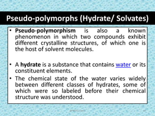 Pseudo-polymorphs (Hydrate/ Solvates)
BP502T/ Unit-I 19
• Pseudo-polymorphism is also a known
phenomenon in which two compounds exhibit
different crystalline structures, of which one is
the host of solvent molecules.
• A hydrate is a substance that contains water or its
constituent elements.
• The chemical state of the water varies widely
between different classes of hydrates, some of
which were so labeled before their chemical
structure was understood.
 