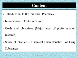 Content
 Introduction to the Industrial Pharmacy.
 Introduction to Preformulation.
 Goals and objectives (Major area of preformulation
research)
 Study of Physico – Chemical Characteristics of Drug
Substances
BP502T/ Unit-I 29/30/2020
 