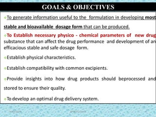GOALS & OBJECTIVES
To generate information useful to the formulation in developing most
stable and bioavailable dosage form that can be produced.
To Establish necessary physico - chemical parameters of new drug
substance that can affect the drug performance and development of an
efficacious stable and safe dosage form.
Establish physical characteristics.
Establish compatibility with common excipients.
Provide insights into how drug products should beprocessed and
stored to ensure their quality.
To develop an optimal drug delivery system.
4
4BP502T/ Unit-I9/30/2020
 