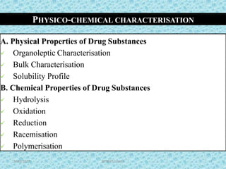 PHYSICO-CHEMICAL CHARACTERISATION
A. Physical Properties of Drug Substances
 Organoleptic Characterisation
 Bulk Characterisation
 Solubility Profile
B. Chemical Properties of Drug Substances
 Hydrolysis
 Oxidation
 Reduction
 Racemisation
 Polymerisation 5
7BP502T/ Unit-I9/30/2020
 