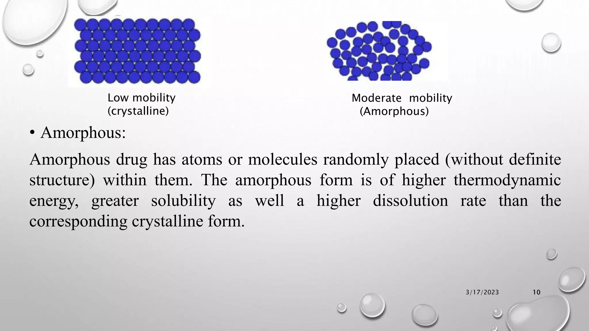 • Amorphous:
Amorphous drug has atoms or molecules randomly placed (without definite
structure) within them. The amorphous form is of higher thermodynamic
energy, greater solubility as well a higher dissolution rate than the
corresponding crystalline form.
3/17/2023 10
Low mobility
(crystalline)
Moderate mobility
(Amorphous)
 
