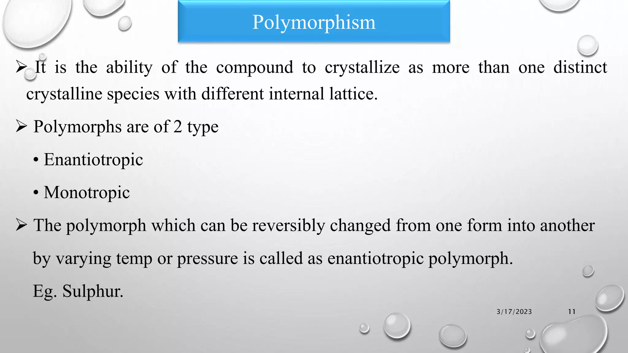  It is the ability of the compound to crystallize as more than one distinct
crystalline species with different internal lattice.
 Polymorphs are of 2 type
• Enantiotropic
• Monotropic
 The polymorph which can be reversibly changed from one form into another
by varying temp or pressure is called as enantiotropic polymorph.
Eg. Sulphur.
3/17/2023 11
Polymorphism
 