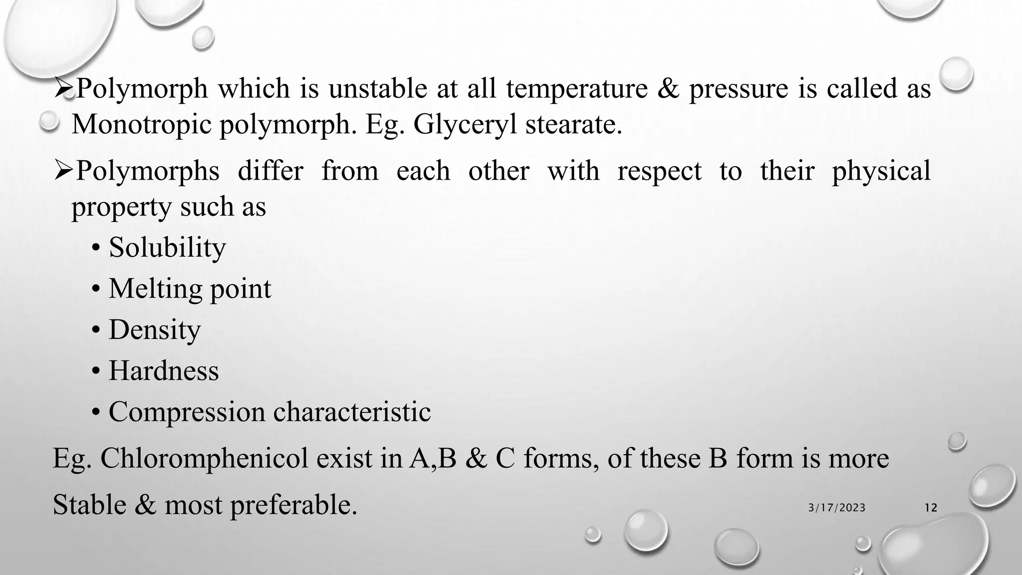 Polymorph which is unstable at all temperature & pressure is called as
Monotropic polymorph. Eg. Glyceryl stearate.
Polymorphs differ from each other with respect to their physical
property such as
• Solubility
• Melting point
• Density
• Hardness
• Compression characteristic
Eg. Chloromphenicol exist in A,B & C forms, of these B form is more
Stable & most preferable. 3/17/2023 12
 