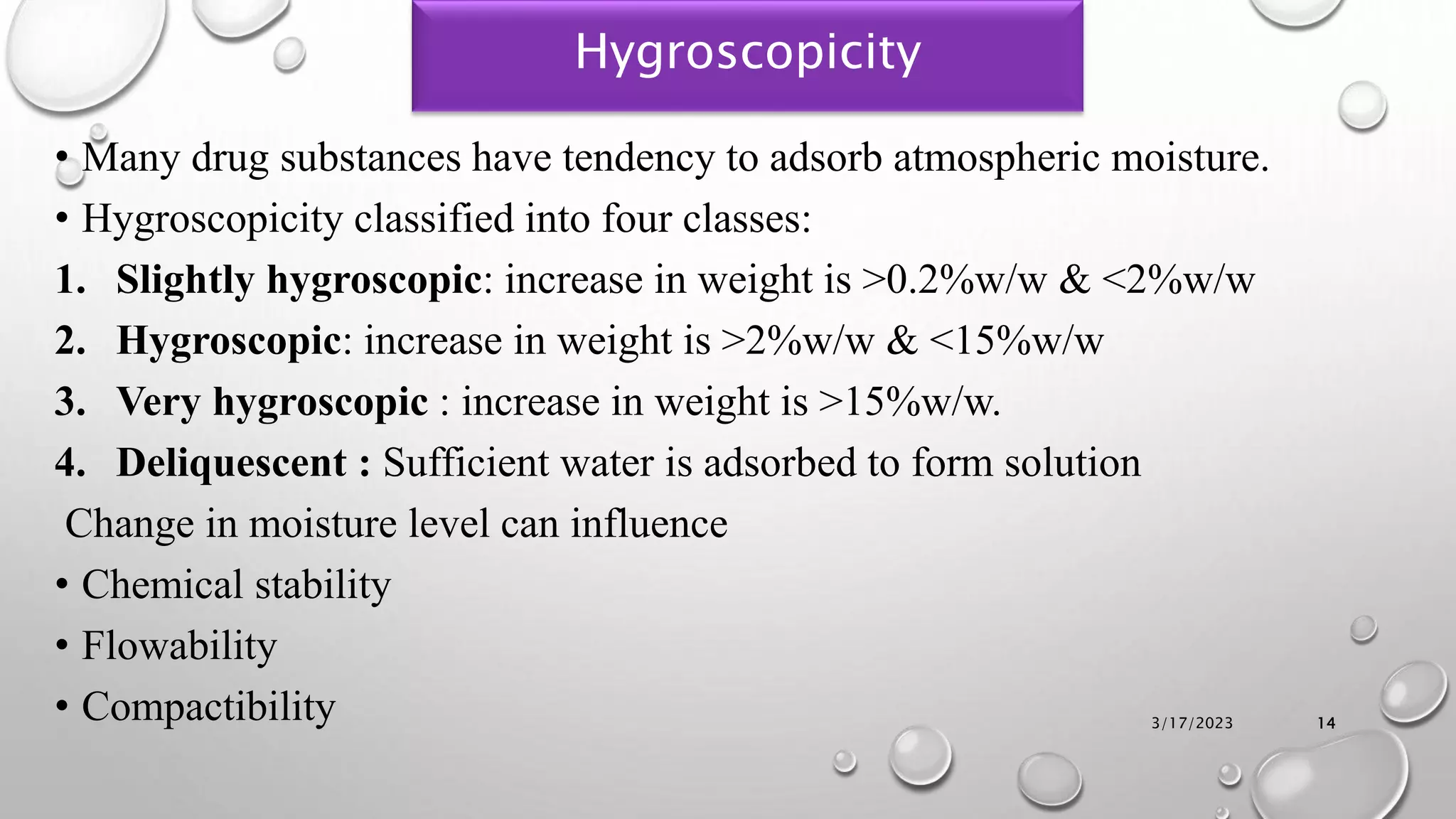 Hygroscopicity
• Many drug substances have tendency to adsorb atmospheric moisture.
• Hygroscopicity classified into four classes:
1. Slightly hygroscopic: increase in weight is >0.2%w/w & <2%w/w
2. Hygroscopic: increase in weight is >2%w/w & <15%w/w
3. Very hygroscopic : increase in weight is >15%w/w.
4. Deliquescent : Sufficient water is adsorbed to form solution
Change in moisture level can influence
• Chemical stability
• Flowability
• Compactibility 3/17/2023 14
 